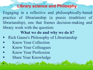 Library science and Philosphy
Engaging in a reflective and philosophically-based
practice of librarianship (a praxis (tradition) of
librarianship), one that frames decision-making and
library work with the question:
What we do and why we do it?
 Rich Gause's Philosophy of Librarianship
 Know Your Collection
 Know Your Colleagues
 Know Your Profession
 Share Your Knowledge

 