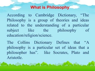 What is Philosophy
According to Cambridge Dictionary, “The
Philosophy is a group of theories and ideas
related to the understanding of a particular
subject like the philosophy of
education/religion/science.
The Collins Dictionary Defines that “A
philosophy is a particular set of ideas that a
philosopher has”. like Socrates, Plato and
Aristotle.
 