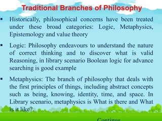 Traditional Branches of Philosophy
 Historically, philosophical concerns have been treated
under these broad categories: Logic, Metaphysics,
Epistemology and value theory
 Logic: Philosophy endeavours to understand the nature
of correct thinking and to discover what is valid
Reasoning, in library scenario Boolean logic for advance
searching is good example
 Metaphysics: The branch of philosophy that deals with
the first principles of things, including abstract concepts
such as being, knowing, identity, time, and space. In
Library scenario, metaphysics is What is there and What
is it like?.
 