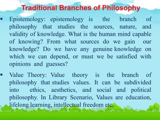 Traditional Branches of Philosophy
 Epistemology: epistemology is the branch of
philosophy that studies the sources, nature, and
validity of knowledge. What is the human mind capable
of knowing? From what sources do we gain our
knowledge? Do we have any genuine knowledge on
which we can depend, or must we be satisfied with
opinions and guesses?
 Value Theory: Value theory is the branch of
philosophy that studies values. It can be subdivided
into ethics, aesthetics, and social and political
philosophy. In Library Scenario, Values are education,
lifelong learning, intellectual freedom etc.
 