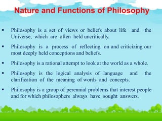 Nature and Functions of Philosophy
 Philosophy is a set of views or beliefs about life and the
Universe, which are often held uncritically.
 Philosophy is a process of reflecting on and criticizing our
most deeply held conceptions and beliefs.
 Philosophy is a rational attempt to look at the world as a whole.
 Philosophy is the logical analysis of language and the
clarification of the meaning of words and concepts.
 Philosophy is a group of perennial problems that interest people
and for which philosophers always have sought answers.
 