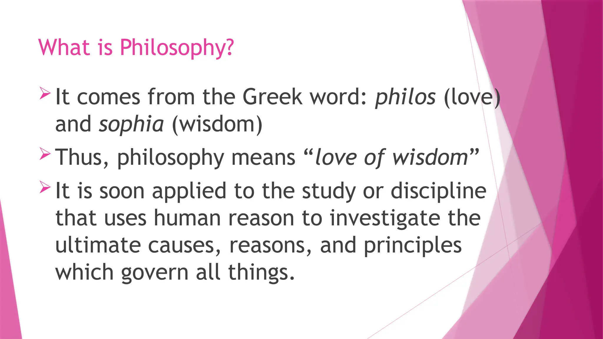 What is Philosophy?
It comes from the Greek word: philos (love)
and sophia (wisdom)
Thus, philosophy means “love of wisdom”
It is soon applied to the study or discipline
that uses human reason to investigate the
ultimate causes, reasons, and principles
which govern all things.
 