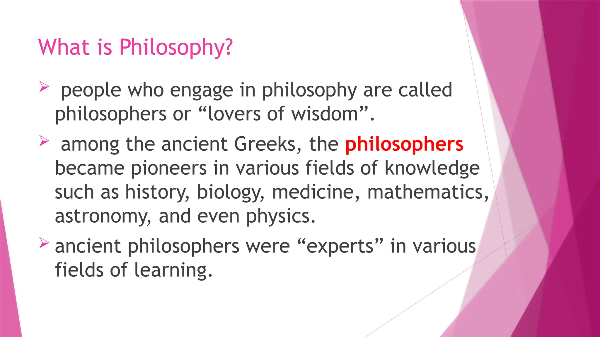 What is Philosophy?
 people who engage in philosophy are called
philosophers or “lovers of wisdom”.
 among the ancient Greeks, the philosophers
became pioneers in various fields of knowledge
such as history, biology, medicine, mathematics,
astronomy, and even physics.
 ancient philosophers were “experts” in various
fields of learning.
 