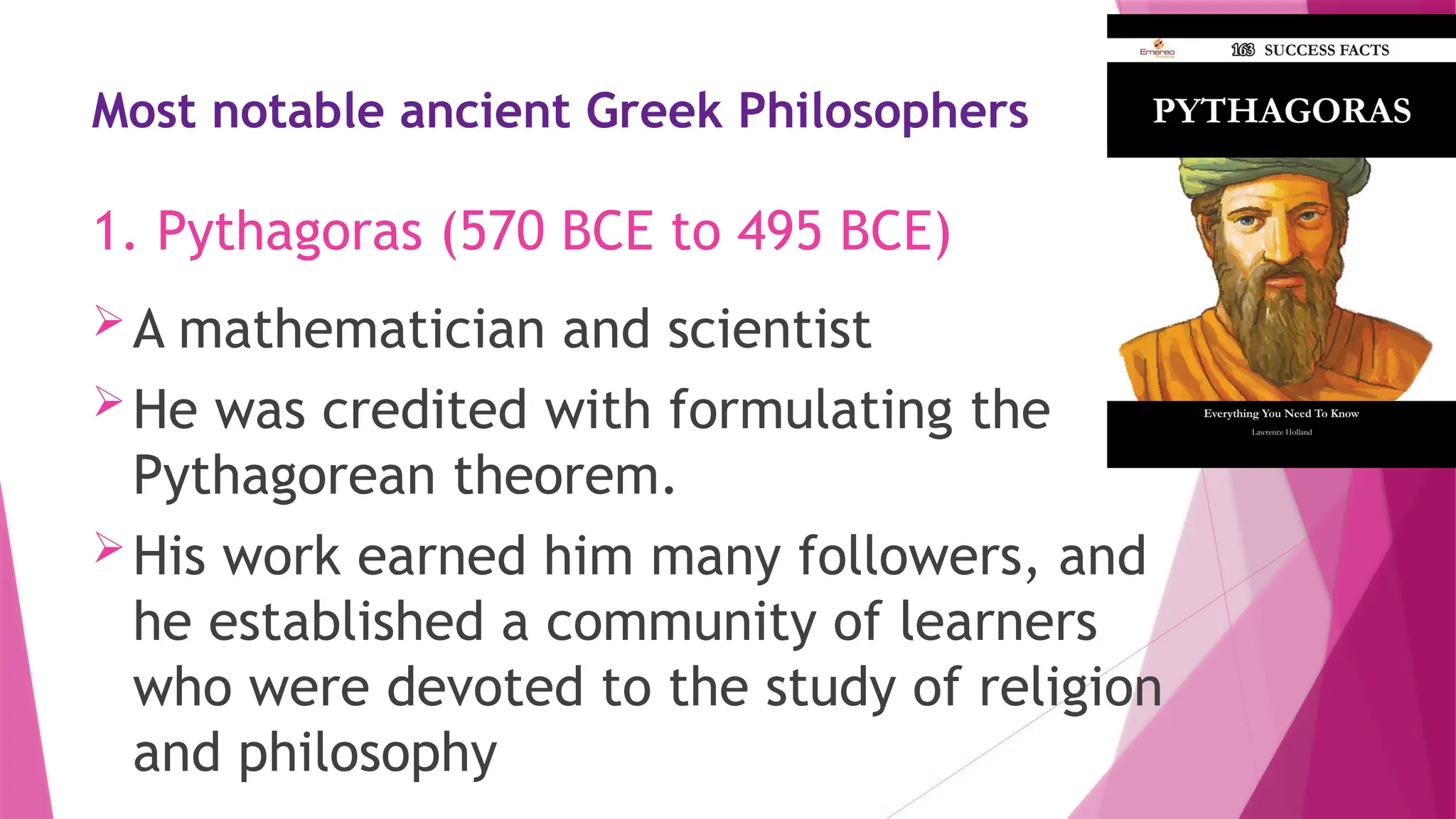 Most notable ancient Greek Philosophers
A mathematician and scientist
He was credited with formulating the
Pythagorean theorem.
His work earned him many followers, and
he established a community of learners
who were devoted to the study of religion
and philosophy
1. Pythagoras (570 BCE to 495 BCE)
 