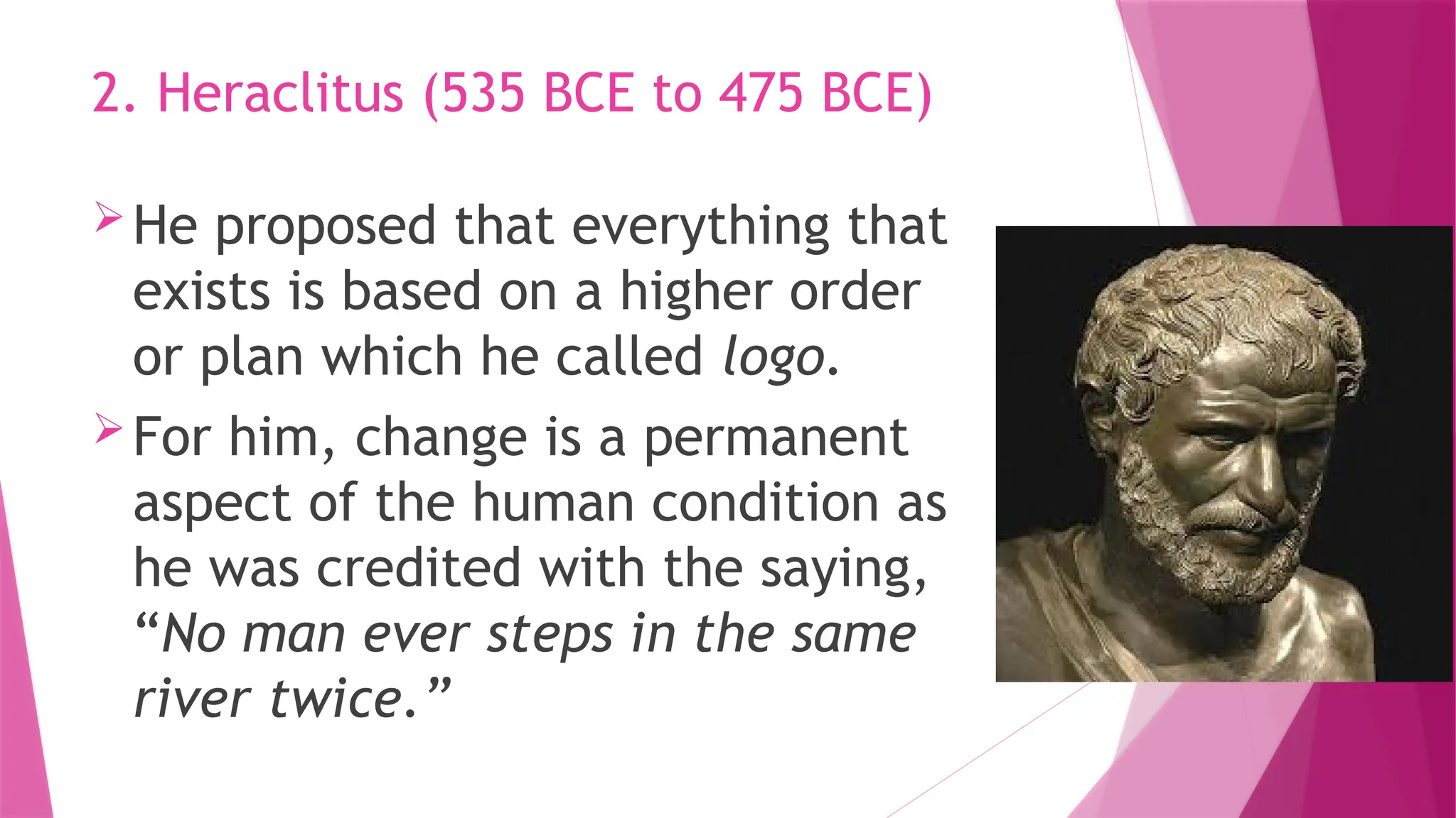He proposed that everything that
exists is based on a higher order
or plan which he called logo.
For him, change is a permanent
aspect of the human condition as
he was credited with the saying,
“No man ever steps in the same
river twice.”
2. Heraclitus (535 BCE to 475 BCE)
 