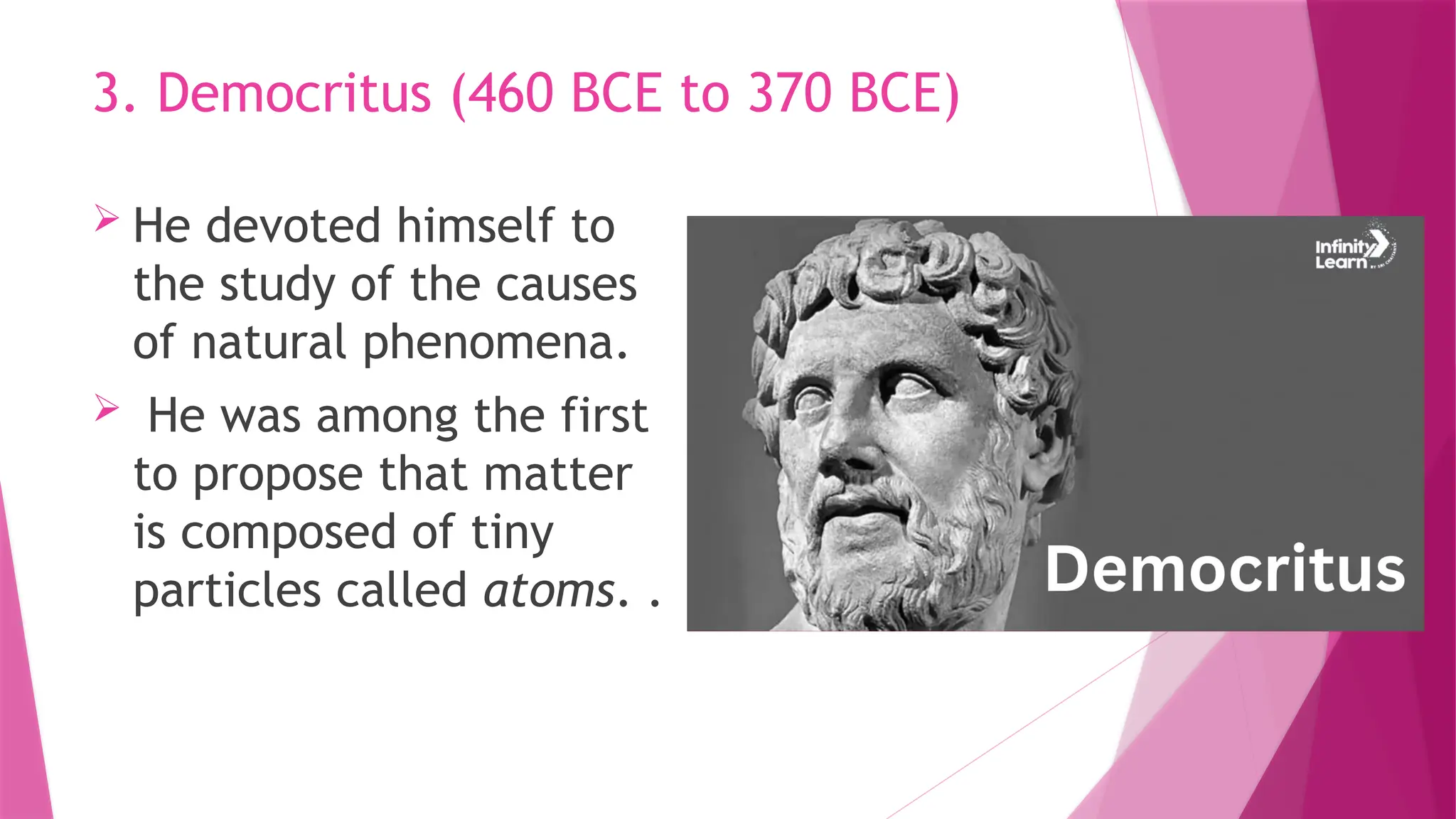  He devoted himself to
the study of the causes
of natural phenomena.
 He was among the first
to propose that matter
is composed of tiny
particles called atoms. .
3. Democritus (460 BCE to 370 BCE)
 