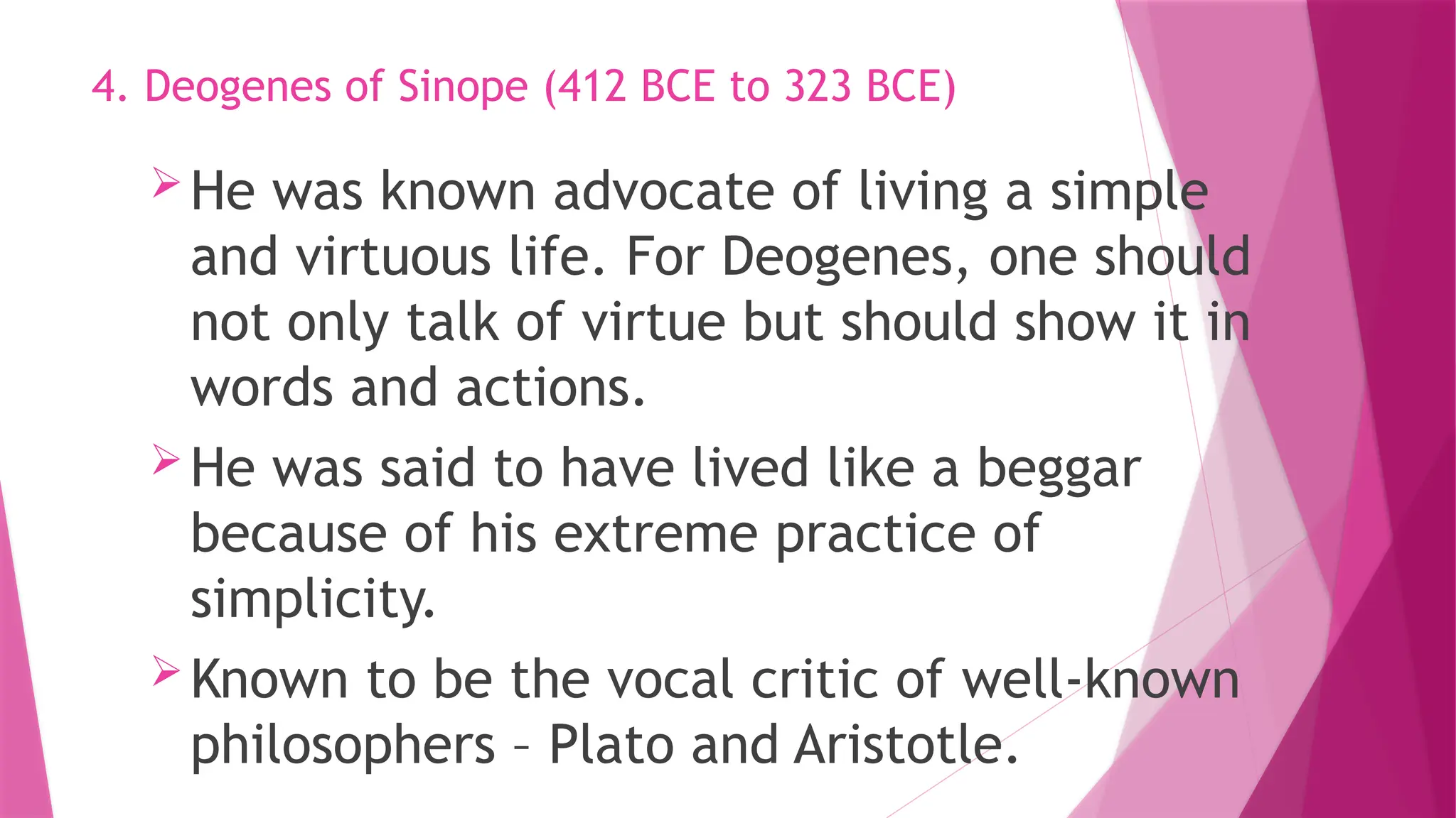 He was known advocate of living a simple
and virtuous life. For Deogenes, one should
not only talk of virtue but should show it in
words and actions.
He was said to have lived like a beggar
because of his extreme practice of
simplicity.
Known to be the vocal critic of well-known
philosophers – Plato and Aristotle.
4. Deogenes of Sinope (412 BCE to 323 BCE)
 