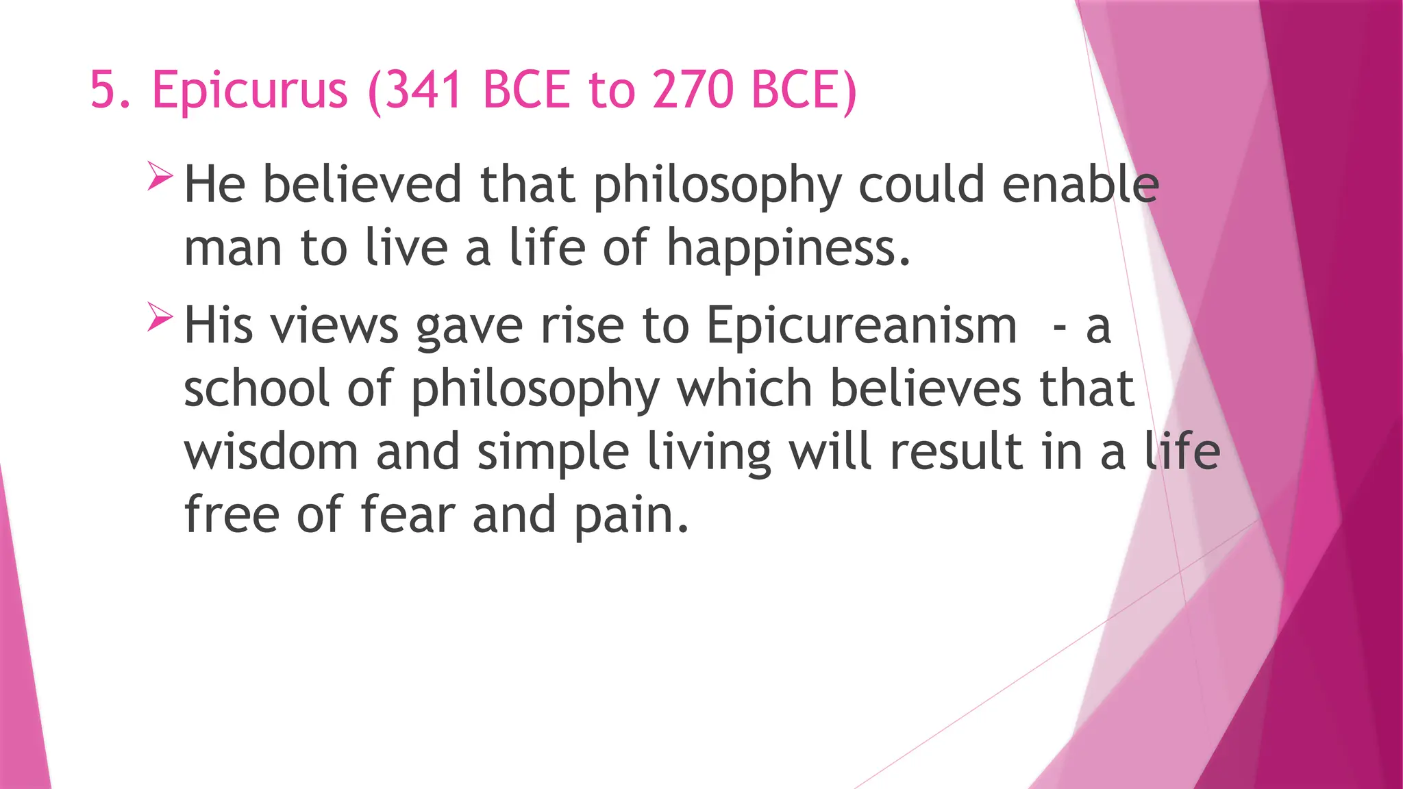 He believed that philosophy could enable
man to live a life of happiness.
His views gave rise to Epicureanism - a
school of philosophy which believes that
wisdom and simple living will result in a life
free of fear and pain.
5. Epicurus (341 BCE to 270 BCE)
 