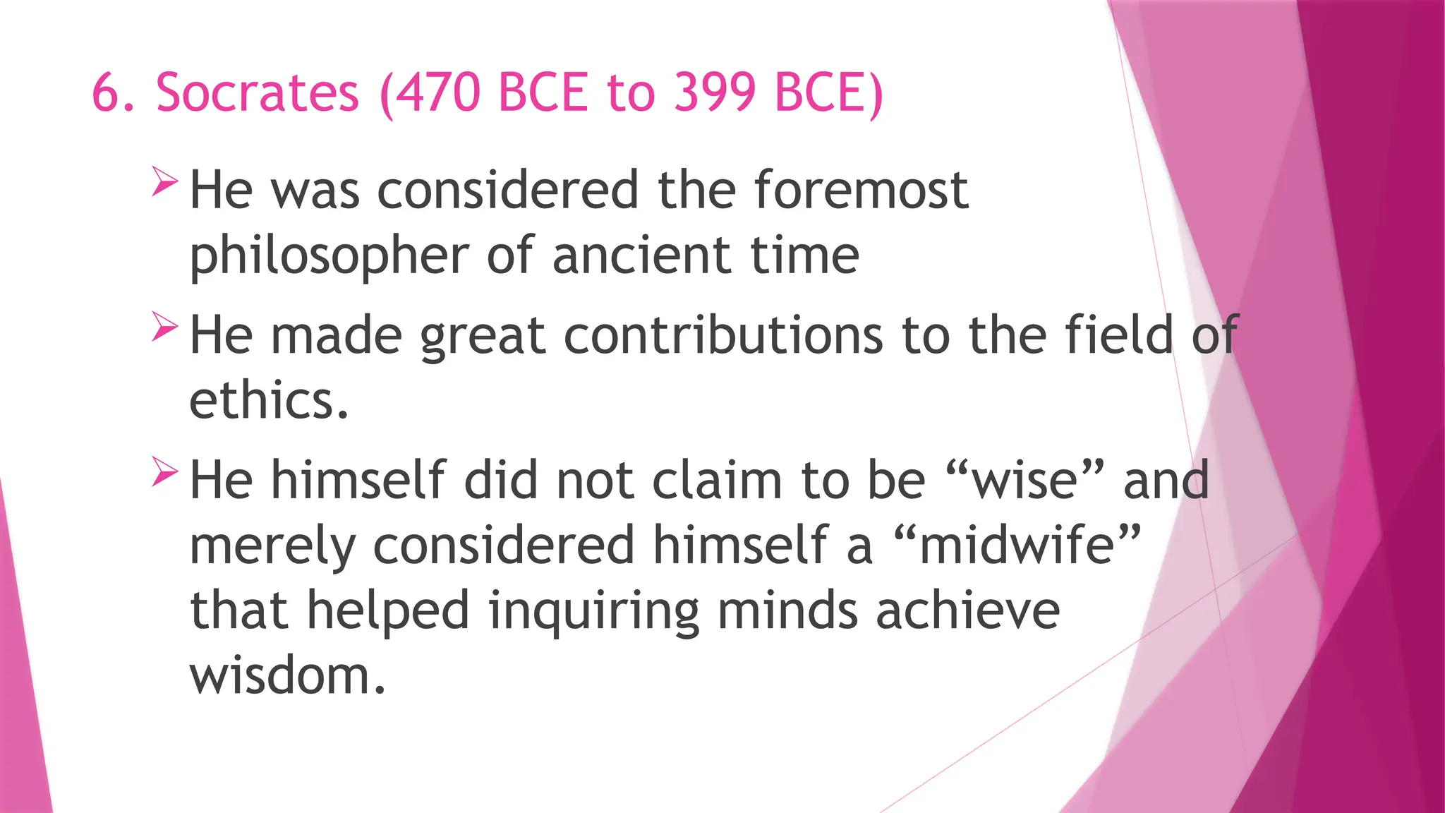 He was considered the foremost
philosopher of ancient time
He made great contributions to the field of
ethics.
He himself did not claim to be “wise” and
merely considered himself a “midwife”
that helped inquiring minds achieve
wisdom.
6. Socrates (470 BCE to 399 BCE)
 