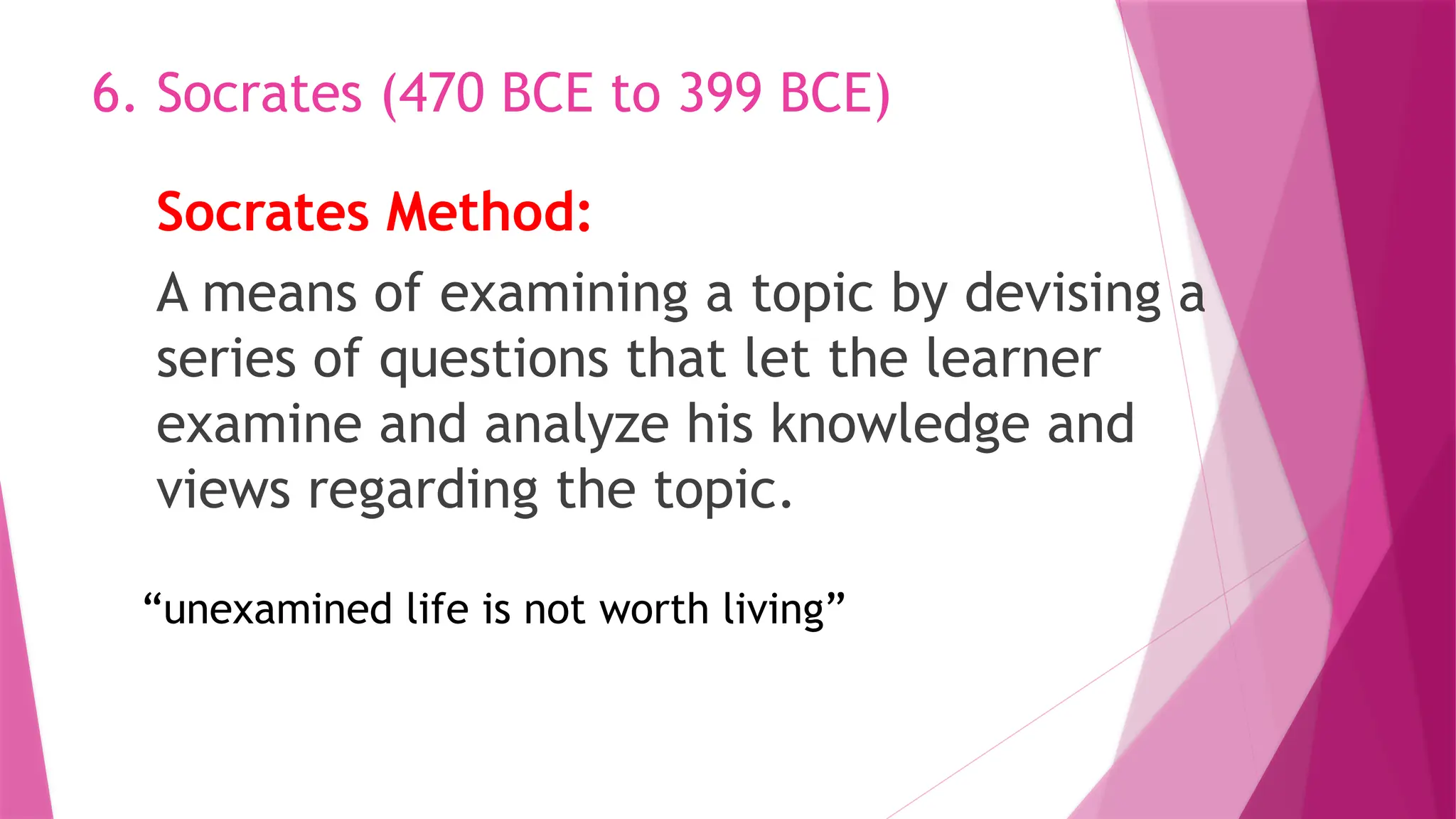 Socrates Method:
A means of examining a topic by devising a
series of questions that let the learner
examine and analyze his knowledge and
views regarding the topic.
6. Socrates (470 BCE to 399 BCE)
“unexamined life is not worth living”
 