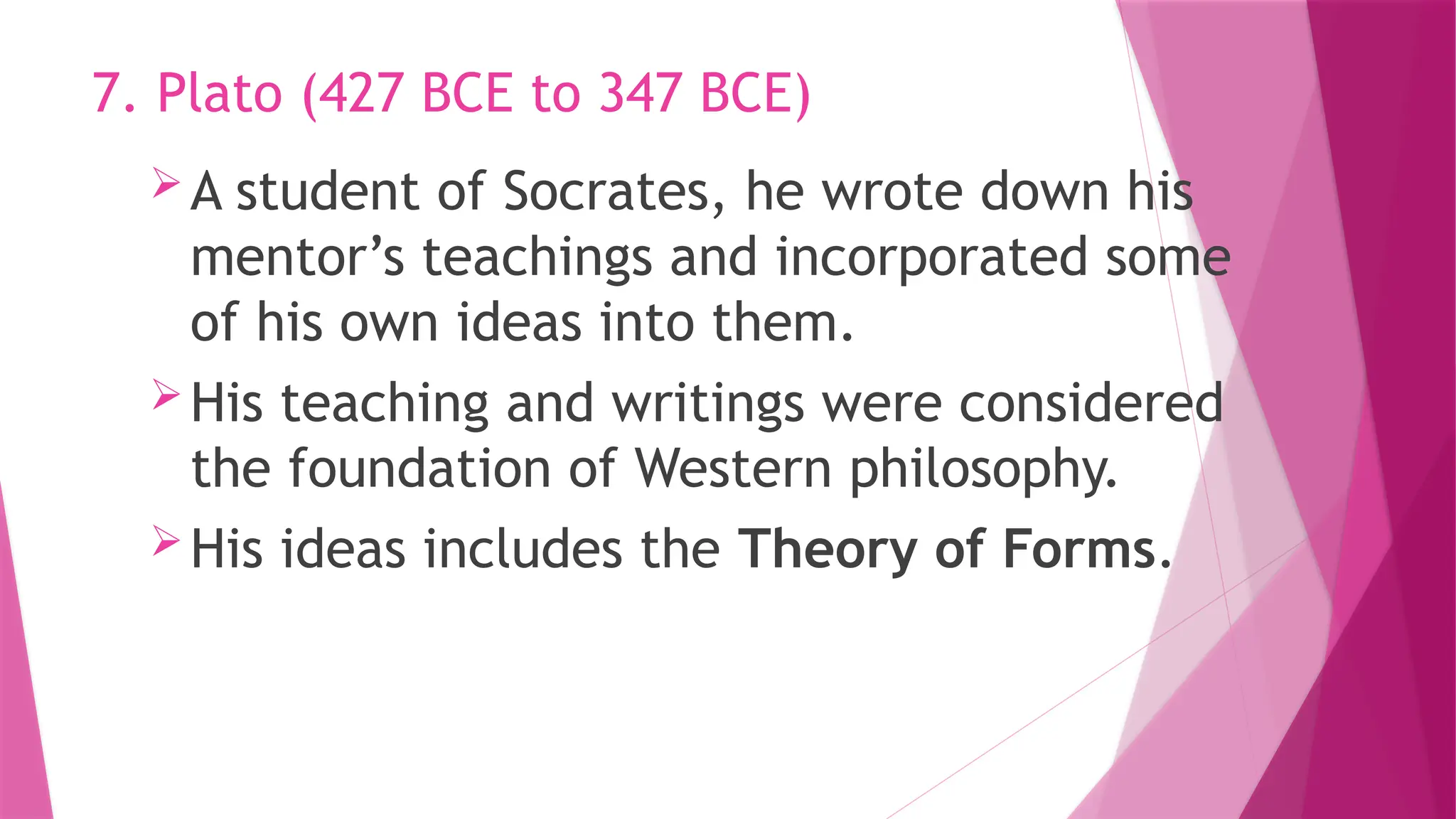 A student of Socrates, he wrote down his
mentor’s teachings and incorporated some
of his own ideas into them.
His teaching and writings were considered
the foundation of Western philosophy.
His ideas includes the Theory of Forms.
7. Plato (427 BCE to 347 BCE)
 