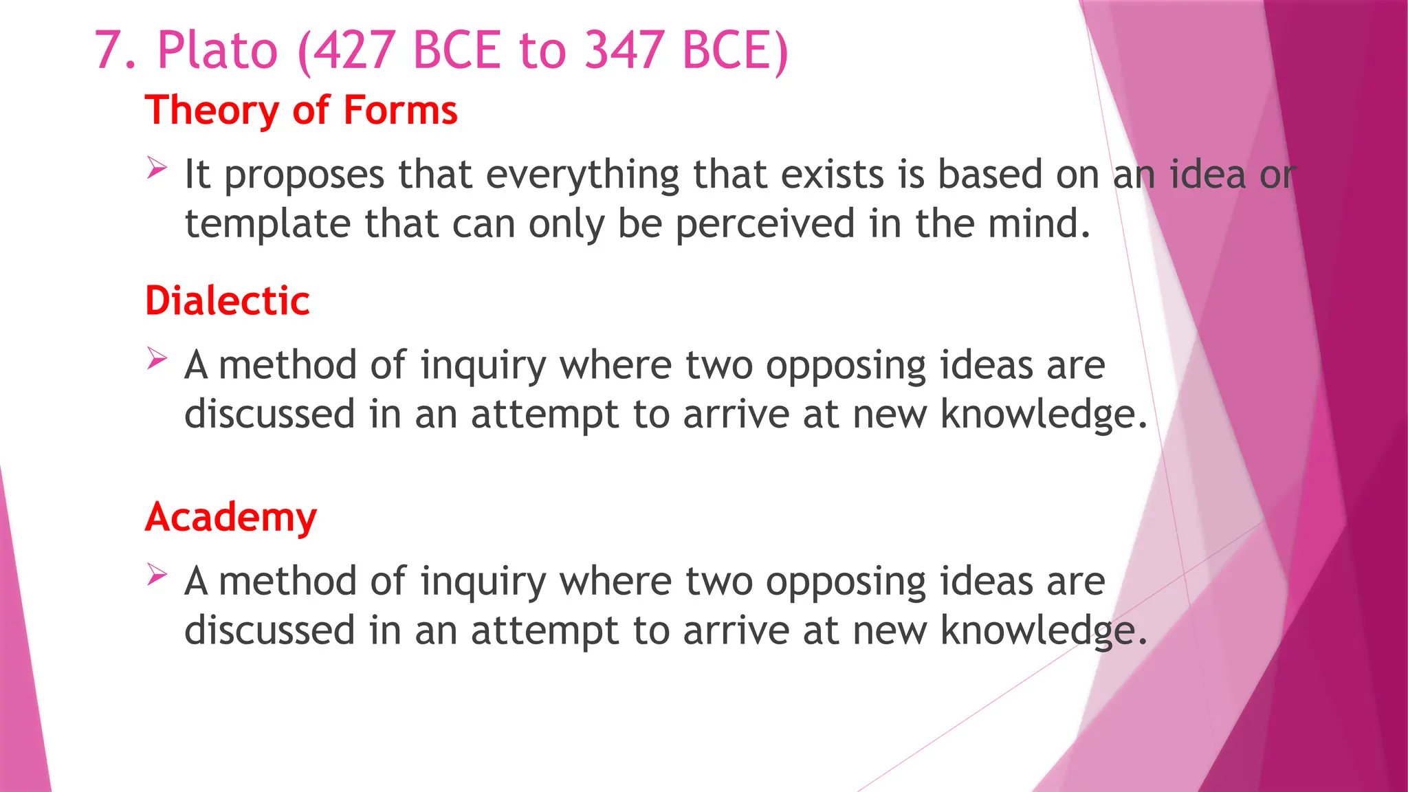 Theory of Forms
 It proposes that everything that exists is based on an idea or
template that can only be perceived in the mind.
7. Plato (427 BCE to 347 BCE)
Dialectic
 A method of inquiry where two opposing ideas are
discussed in an attempt to arrive at new knowledge.
Academy
 A method of inquiry where two opposing ideas are
discussed in an attempt to arrive at new knowledge.
 