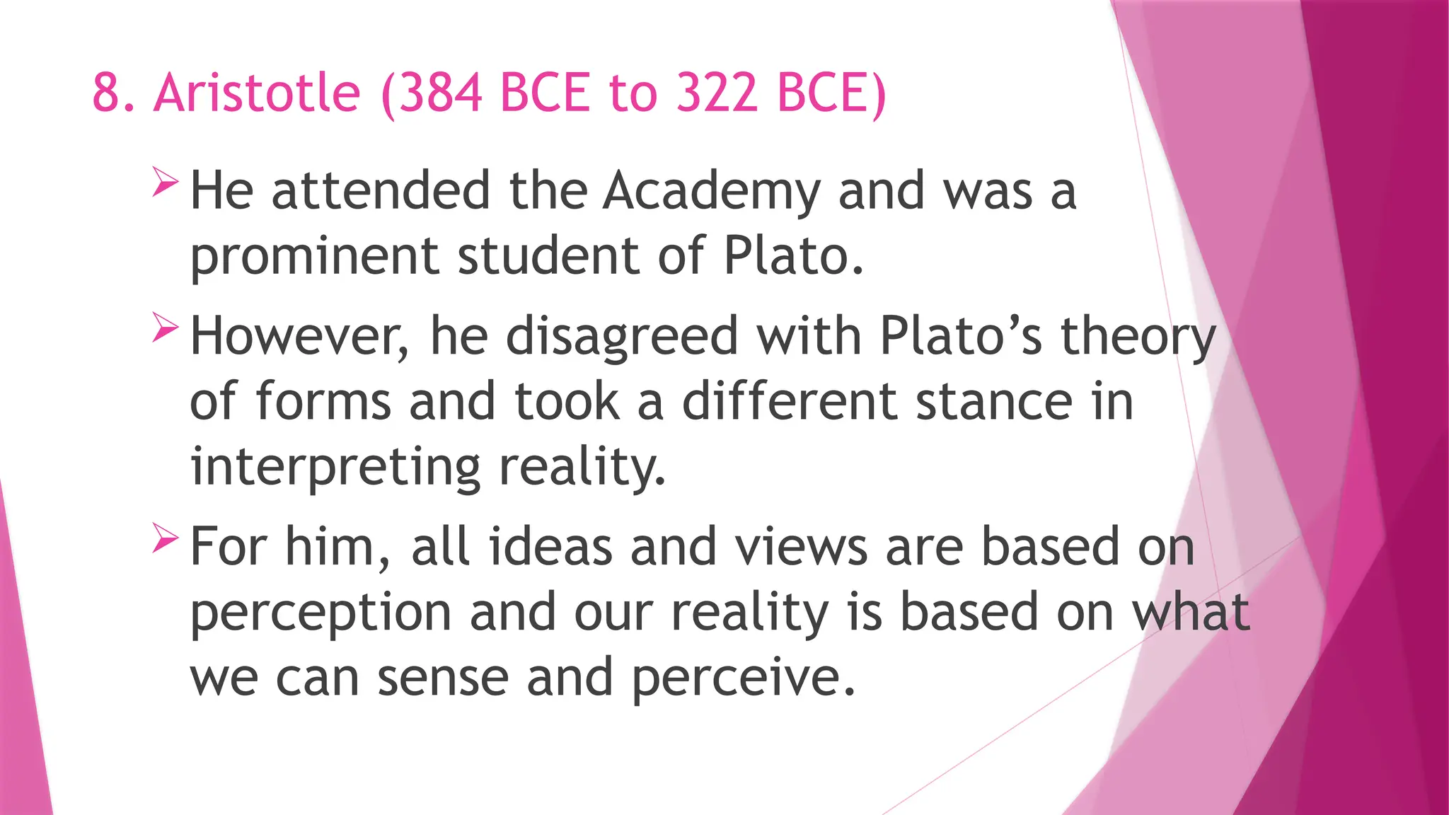 He attended the Academy and was a
prominent student of Plato.
However, he disagreed with Plato’s theory
of forms and took a different stance in
interpreting reality.
For him, all ideas and views are based on
perception and our reality is based on what
we can sense and perceive.
8. Aristotle (384 BCE to 322 BCE)
 
