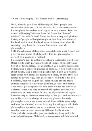 “What is Philosophy?” by Walter Sinnott-Armstrong
Well, what do you think philosophy is? Most people can’t
answer this question. It’s too abstract. It’s also controversial.
Philosophers themselves can’t agree on any answer. Sure, the
name “philosophy” derives from the Greek for “love of
wisdom”, but what’s that? There has been a long and glorious
history of people called philosophers, but they talk about all
kinds of topics in all kinds of ways. It is not clear what, if
anything, they have in common that makes them all
philosophers.
Still, though many philosophers would dispute what I say, I will
give you one model of philosophy. For me, philosophy is
defined by a goal and a method.
Philosophy’s goal is nothing less than a systematic world view.
Other fields study particular kinds of things. Philosophy asks
how it all fits together. For example, if you want to learn about
bodies, take a course in physics or biology. If you want to learn
about minds, take a course in psychology. But if you want to
learn about how minds are related to bodies, or how physics is
related to psychology, then philosophy (of mind) is for you.
Similarly, economics, political science, and art and music
courses study different values (welfare, justice, and beauty).
Then moral philosophers ask how these values are similar or
different, when one may be traded off against another, and
where any of these values fit into the physical world. Again,
historians try to discover knowledge of the past and astronomers
try to discover knowledge of stars and planets, but only
philosophers ask what makes any of these beliefs knowledge,
and how (or whether) we can have any knowledge at all. Such
philosophical questions are very abstract, but that is what
enables them to cover so many different fields at once.
This goal also means that you can study anything under the
name of philosophy. Philosophy encompasses subfields called
 