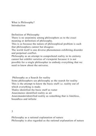 What is Philosophy?
Introduction
Definition of Philosophy
There is no unanimity among philosophers as to the exact
meaning or definition of philosophy.
This is so because the nature of philosophical problem is such
that philosophers cannot but disagree.
The world itself is one diverse phenomenon exhibiting disorder
and perpetual conflict.
Philosophy as an attempt to comprehend reality in its entirety
cannot but exhibit varieties of viewpoint because it is not
possible for a single philosopher to embody everything that we
need to know about the universe.
Philosophy as a Search for reality
Some philosophers see philosophy as the search for reality
This is the attempt to know the basic stuff i.e. reality out of
which everything is made.
Thales identified the basic stuff as water
Anaximenes identified reality as air
Anaximanderidentified reality as something that is limitless,
boundless and infinite
3
Philosophy as a rational explanation of nature
Philosophy is also regarded as the rational explanation of nature
 
