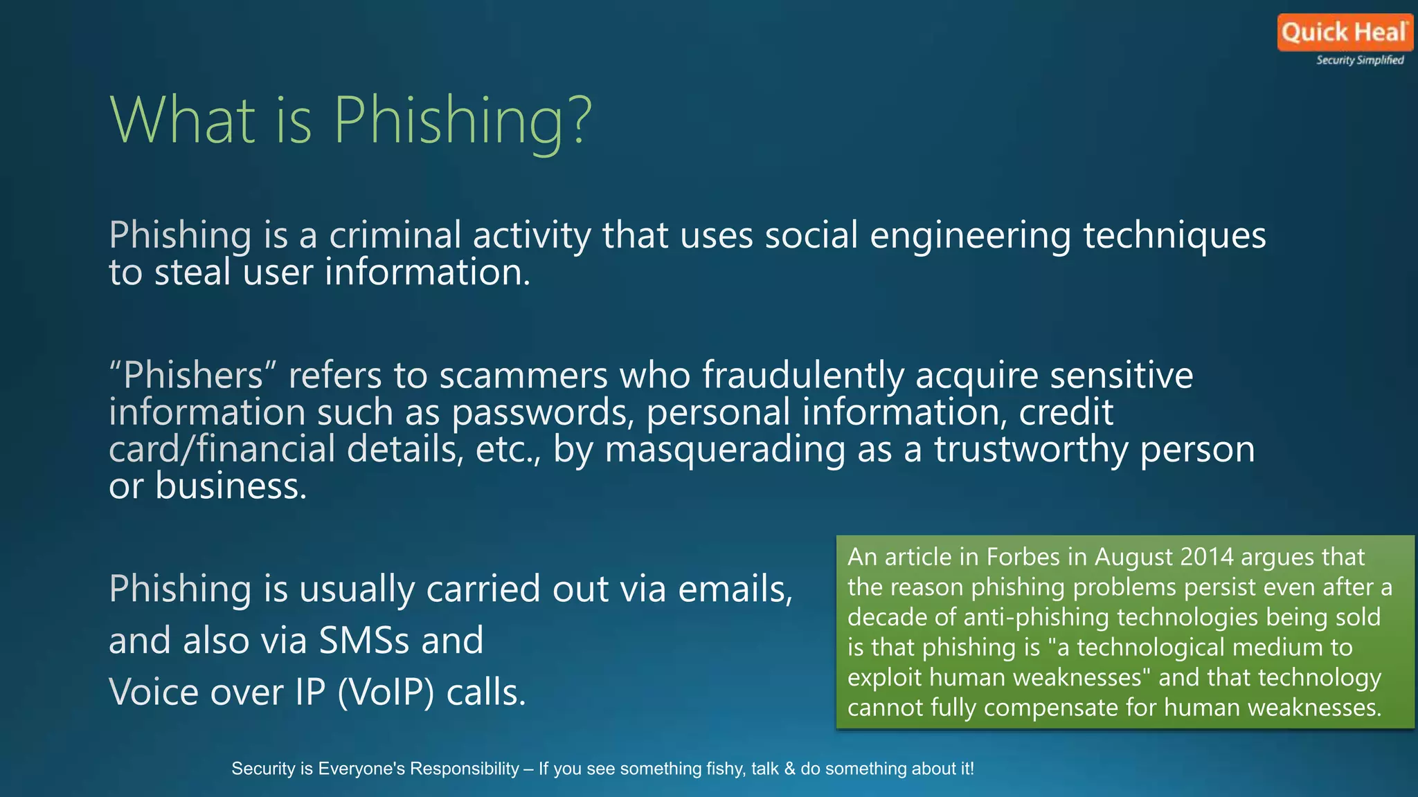 What is Phishing? 
An article in Forbes in August 2014 argues that 
the reason phishing problems persist even after a 
decade of anti-phishing technologies being sold 
is that phishing is "a technological medium to 
exploit human weaknesses" and that technology 
cannot fully compensate for human weaknesses. 
Security is Everyone's Responsibility – If you see something fishy, talk & do something about it! 
 