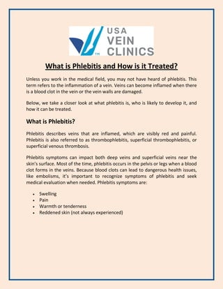 What is Phlebitis and How is it Treated?
Unless you work in the medical field, you may not have heard of phlebitis. This
term refers to the inflammation of a vein. Veins can become inflamed when there
is a blood clot in the vein or the vein walls are damaged.
Below, we take a closer look at what phlebitis is, who is likely to develop it, and
how it can be treated.
What is Phlebitis?
Phlebitis describes veins that are inflamed, which are visibly red and painful.
Phlebitis is also referred to as thrombophlebitis, superficial thrombophlebitis, or
superficial venous thrombosis.
Phlebitis symptoms can impact both deep veins and superficial veins near the
skin’s surface. Most of the time, phlebitis occurs in the pelvis or legs when a blood
clot forms in the veins. Because blood clots can lead to dangerous health issues,
like embolisms, it’s important to recognize symptoms of phlebitis and seek
medical evaluation when needed. Phlebitis symptoms are:
 Swelling
 Pain
 Warmth or tenderness
 Reddened skin (not always experienced)
 