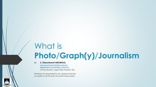 What is
Photo/Graph(y)/Journalism
By S. Olasunkanmi AROWOLO,
olasunkanmi.arowolo@lasu.edu.ng
Department of Journalism, School of
Communication, Lagos State University, Ojo.
Permission for use granted for any classroom teacher
in a public or not-for profit /non-profit school system.
 