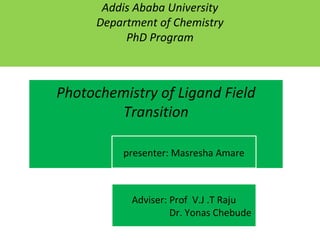 Addis Ababa University
Department of Chemistry
PhD Program
Photochemistry of Ligand Field
Transition
presenter: Masresha Amare
Adviser: Prof V.J .T Raju
Dr. Yonas Chebude
 