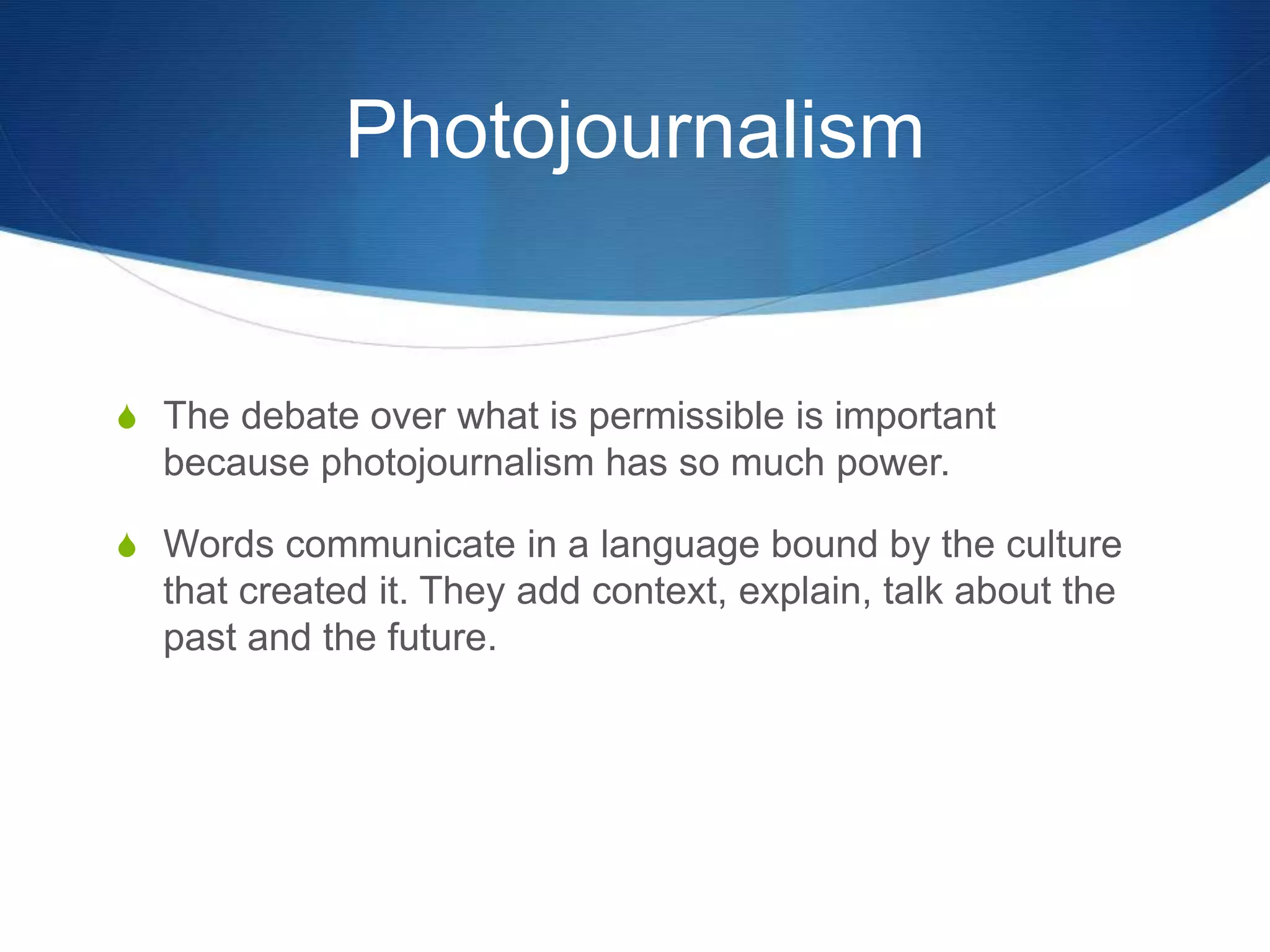 Photojournalism 
S The debate over what is permissible is important 
because photojournalism has so much power. 
S Words communicate in a language bound by the culture 
that created it. They add context, explain, talk about the 
past and the future. 
 