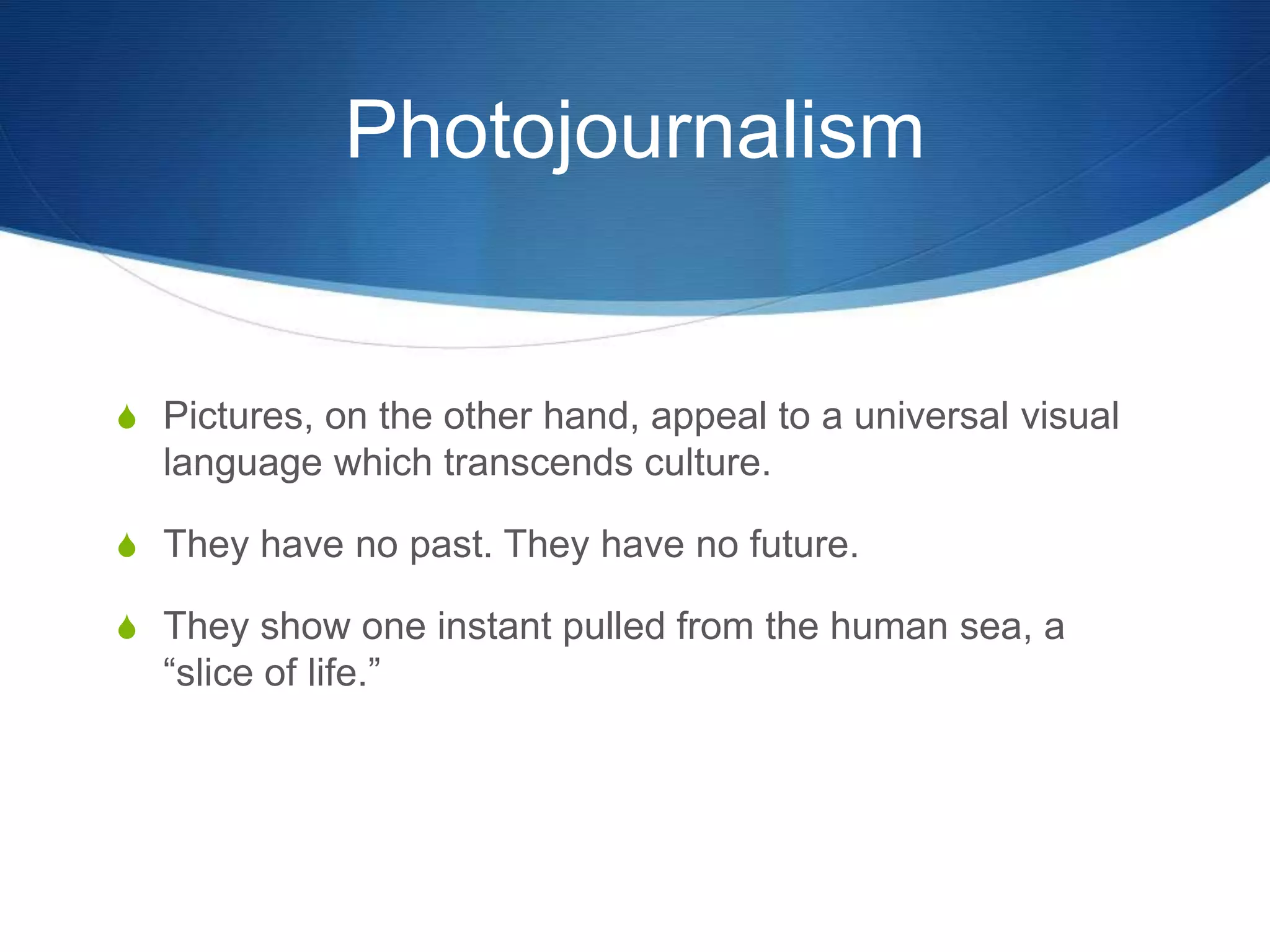Photojournalism 
S Pictures, on the other hand, appeal to a universal visual 
language which transcends culture. 
S They have no past. They have no future. 
S They show one instant pulled from the human sea, a 
“slice of life.” 
 