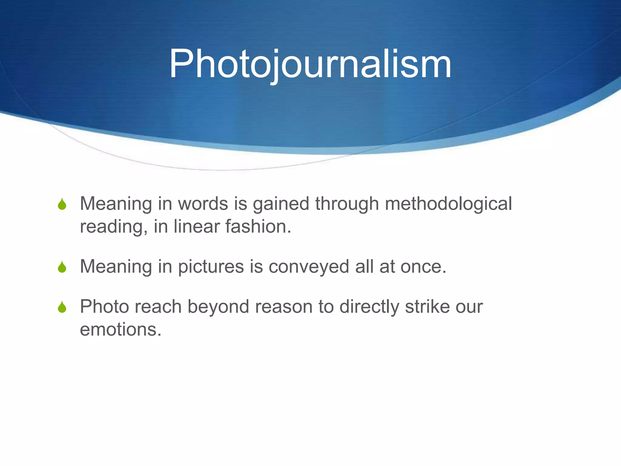 Photojournalism 
S Meaning in words is gained through methodological 
reading, in linear fashion. 
S Meaning in pictures is conveyed all at once. 
S Photo reach beyond reason to directly strike our 
emotions. 
 