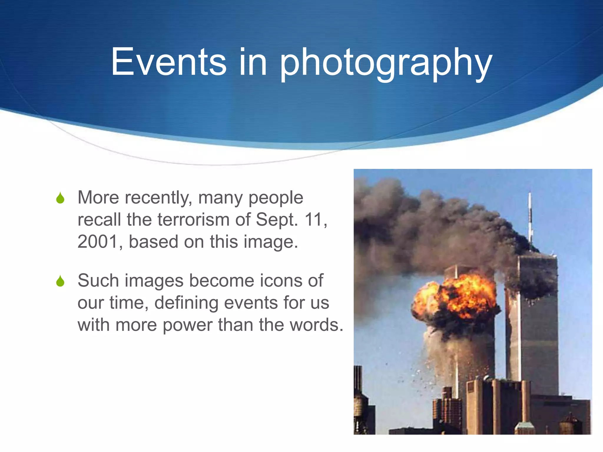 Events in photography 
S More recently, many people 
recall the terrorism of Sept. 11, 
2001, based on this image. 
S Such images become icons of 
our time, defining events for us 
with more power than the words. 
 