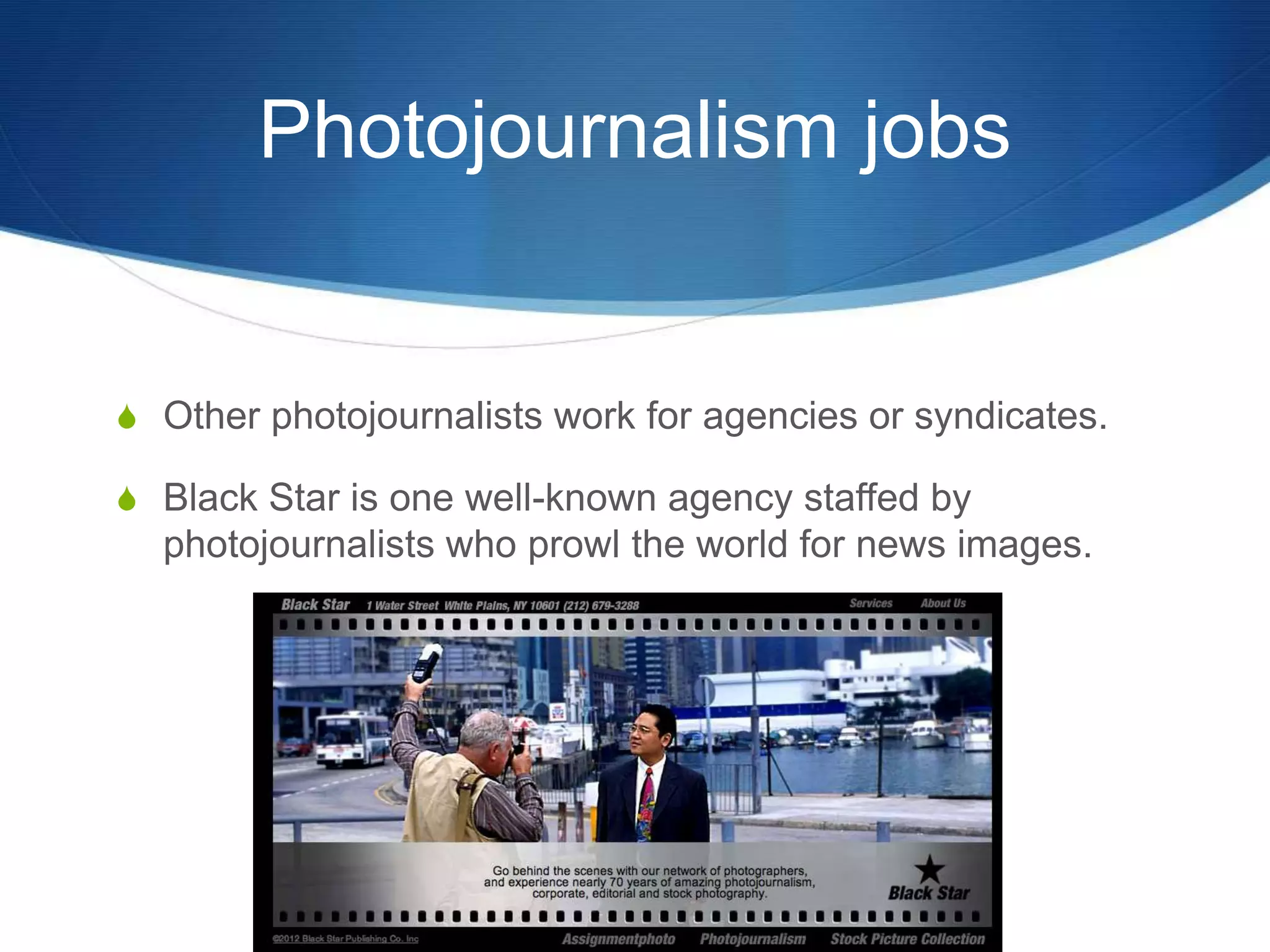 Photojournalism jobs 
S Other photojournalists work for agencies or syndicates. 
S Black Star is one well-known agency staffed by 
photojournalists who prowl the world for news images. 
 