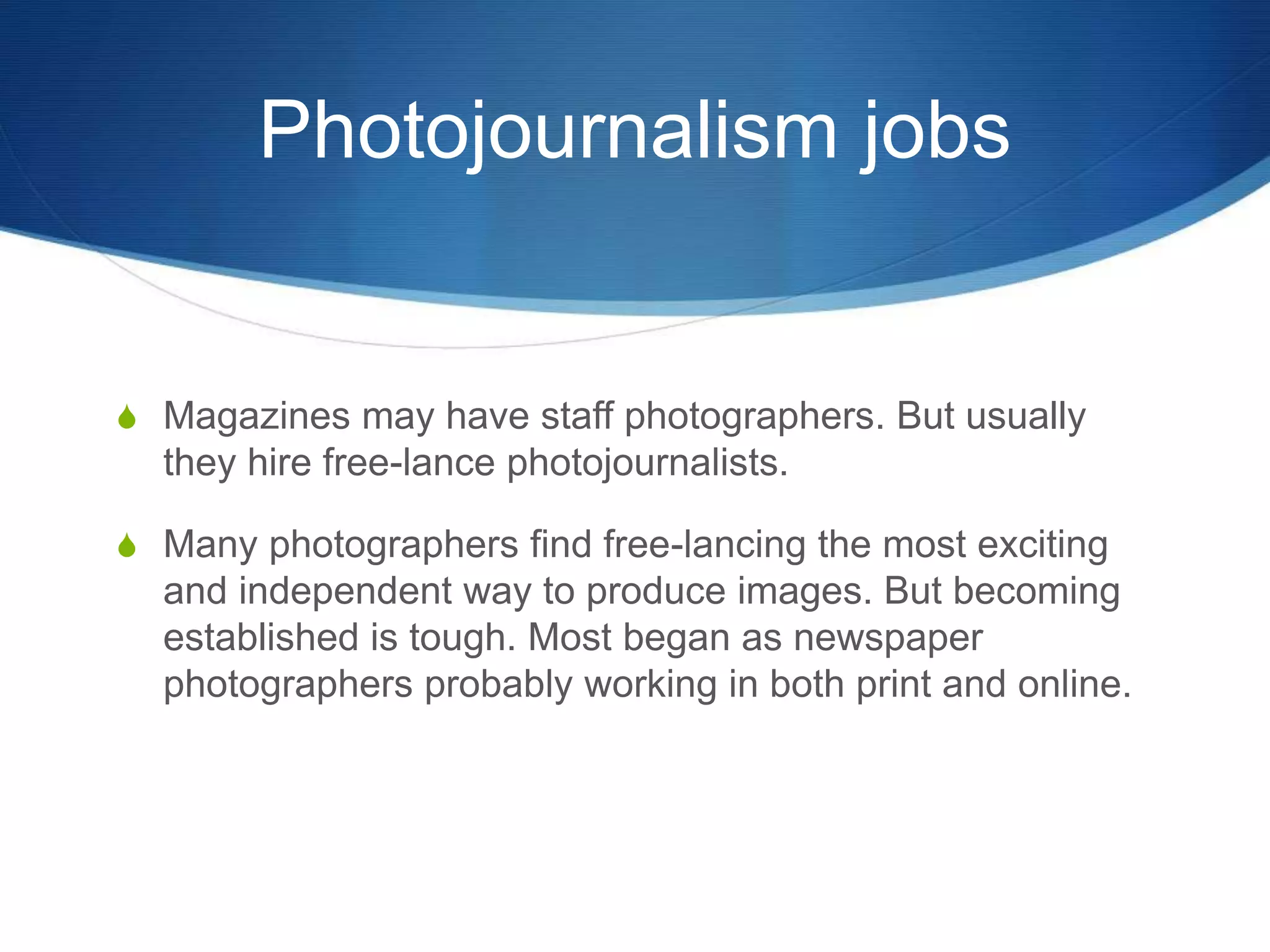 Photojournalism jobs 
S Magazines may have staff photographers. But usually 
they hire free-lance photojournalists. 
S Many photographers find free-lancing the most exciting 
and independent way to produce images. But becoming 
established is tough. Most began as newspaper 
photographers probably working in both print and online. 
 