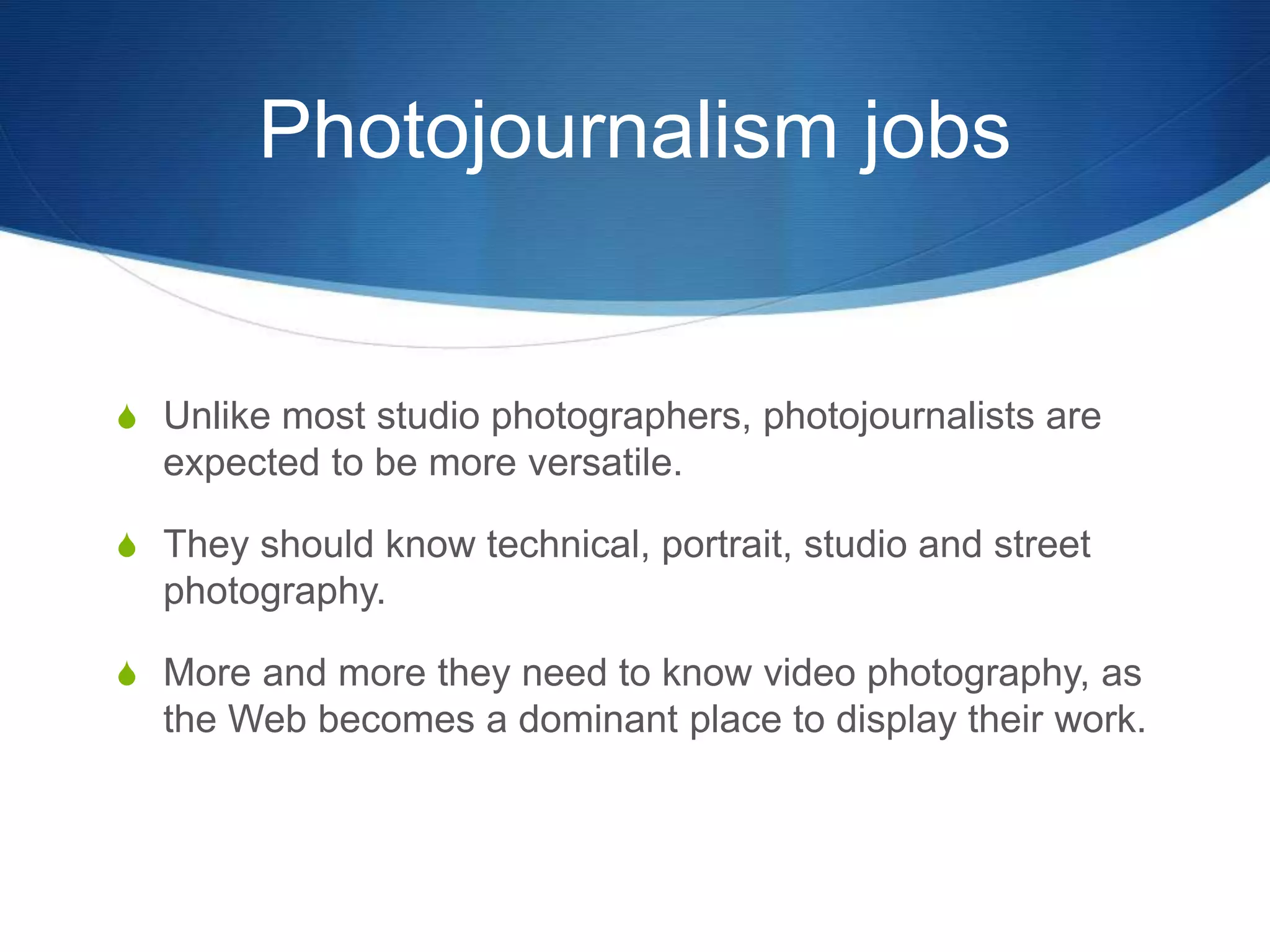Photojournalism jobs 
S Unlike most studio photographers, photojournalists are 
expected to be more versatile. 
S They should know technical, portrait, studio and street 
photography. 
S More and more they need to know video photography, as 
the Web becomes a dominant place to display their work. 
 