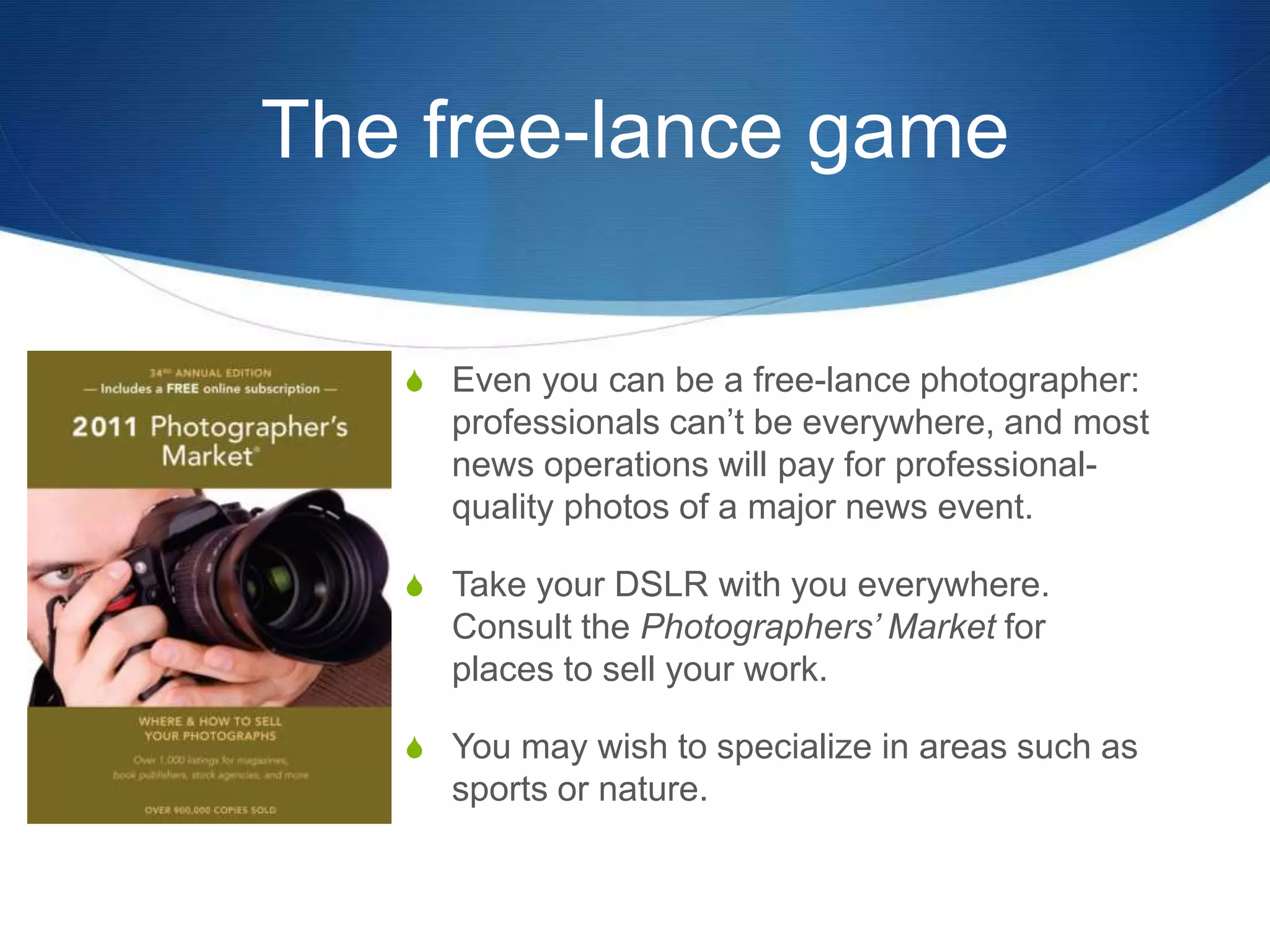 The free-lance game 
S Even you can be a free-lance photographer: 
professionals can’t be everywhere, and most 
news operations will pay for professional-quality 
photos of a major news event. 
S Take your DSLR with you everywhere. 
Consult the Photographers’ Market for 
places to sell your work. 
S You may wish to specialize in areas such as 
sports or nature. 
 