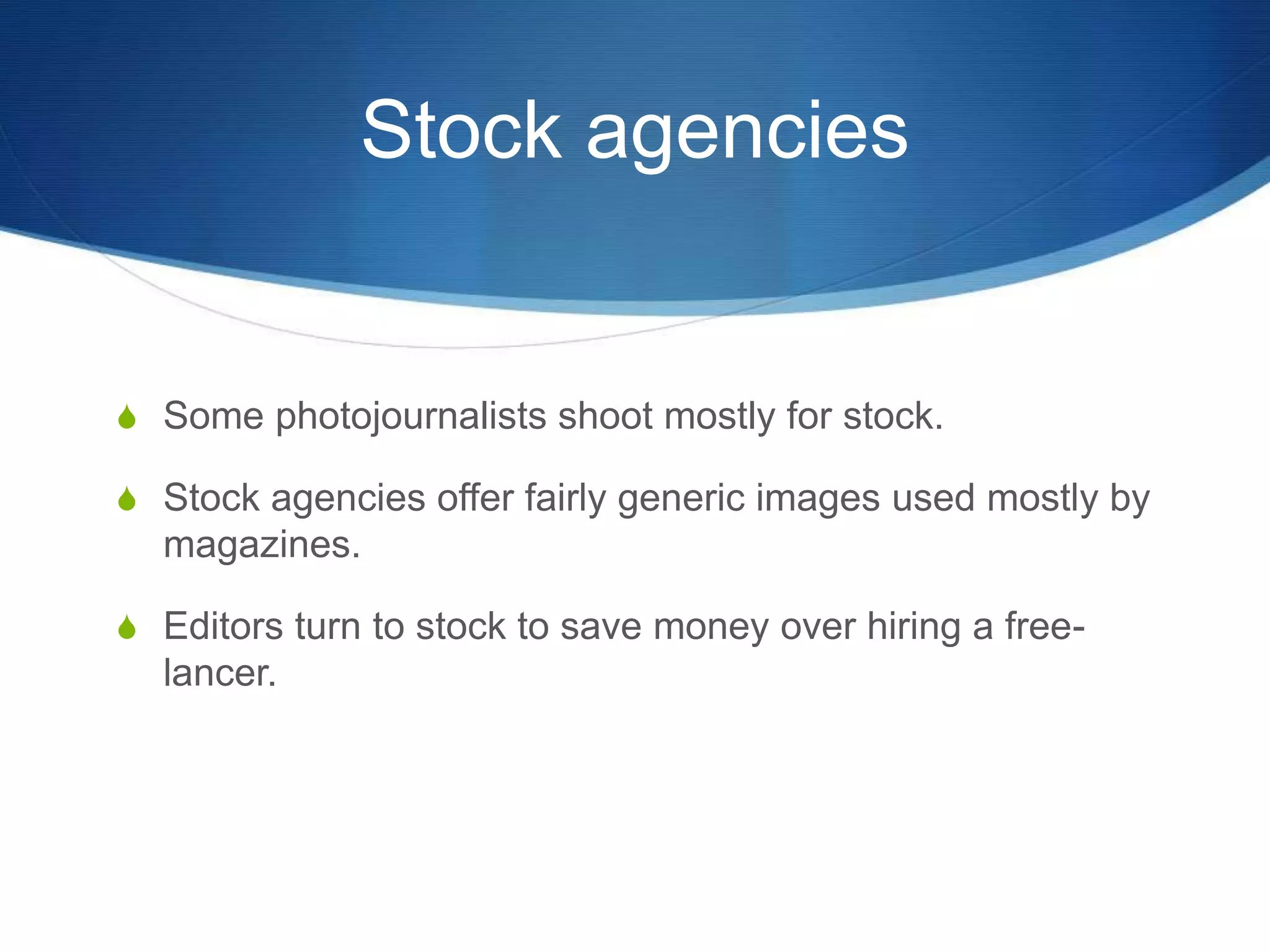 Stock agencies 
S Some photojournalists shoot mostly for stock. 
S Stock agencies offer fairly generic images used mostly by 
magazines. 
S Editors turn to stock to save money over hiring a free-lancer. 
 