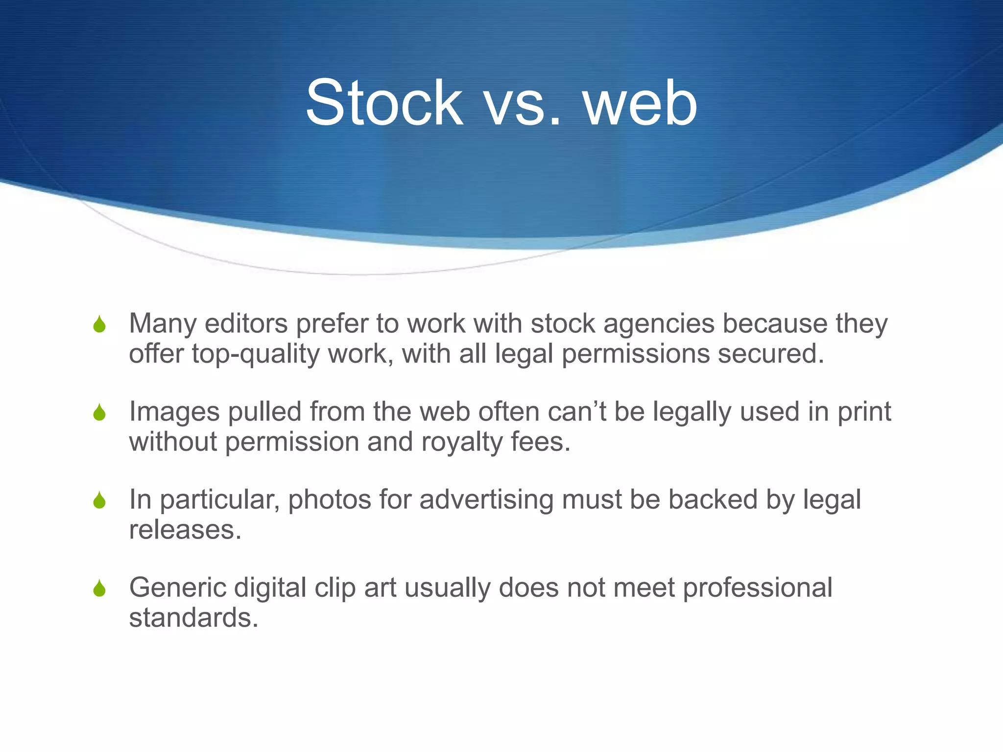 Stock vs. web 
S Many editors prefer to work with stock agencies because they 
offer top-quality work, with all legal permissions secured. 
S Images pulled from the web often can’t be legally used in print 
without permission and royalty fees. 
S In particular, photos for advertising must be backed by legal 
releases. 
S Generic digital clip art usually does not meet professional 
standards. 
 
