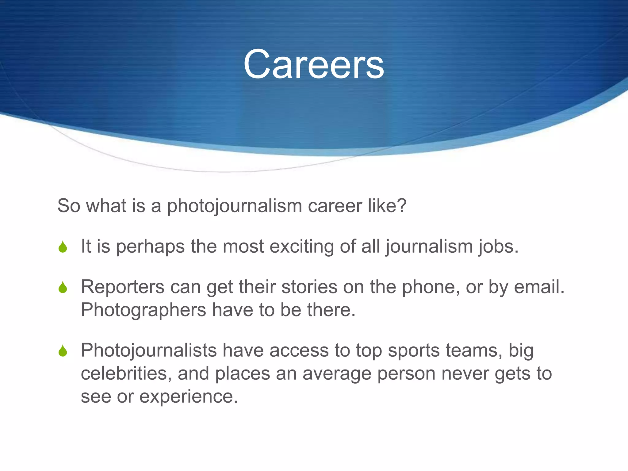 Careers 
So what is a photojournalism career like? 
S It is perhaps the most exciting of all journalism jobs. 
S Reporters can get their stories on the phone, or by email. 
Photographers have to be there. 
S Photojournalists have access to top sports teams, big 
celebrities, and places an average person never gets to 
see or experience. 
 