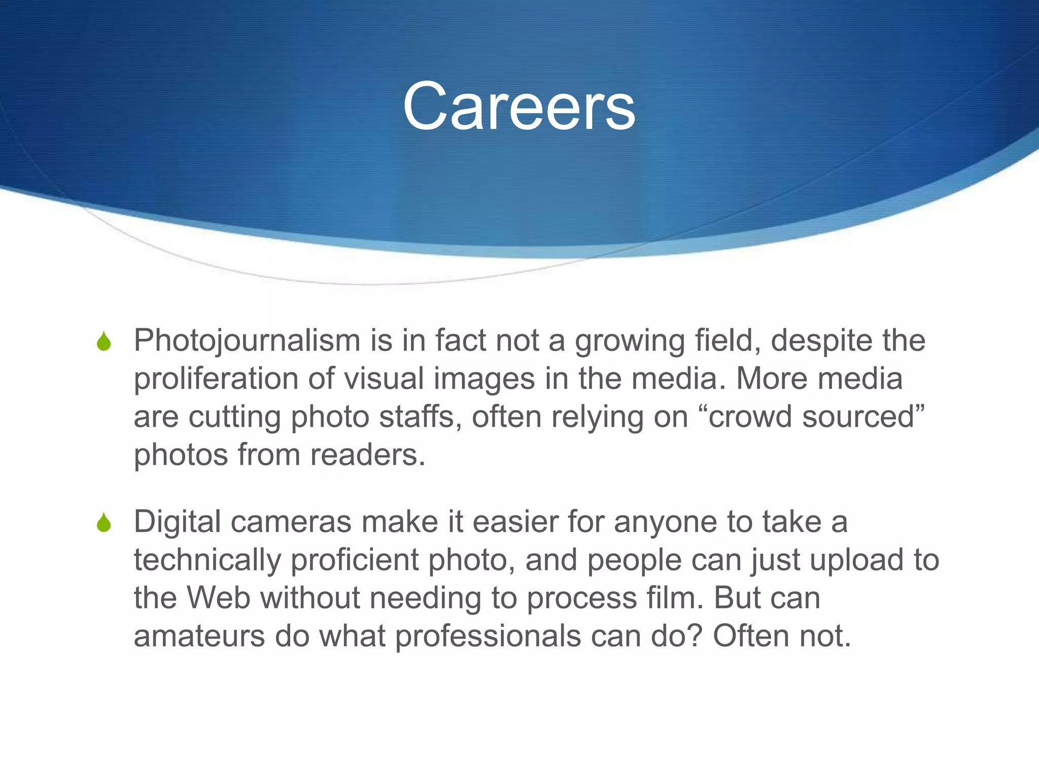 Careers 
S Photojournalism is in fact not a growing field, despite the 
proliferation of visual images in the media. More media 
are cutting photo staffs, often relying on “crowd sourced” 
photos from readers. 
S Digital cameras make it easier for anyone to take a 
technically proficient photo, and people can just upload to 
the Web without needing to process film. But can 
amateurs do what professionals can do? Often not. 
 