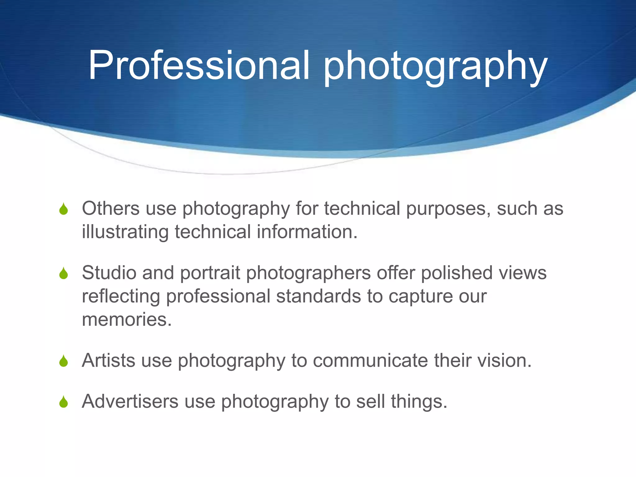Professional photography 
S Others use photography for technical purposes, such as 
illustrating technical information. 
S Studio and portrait photographers offer polished views 
reflecting professional standards to capture our 
memories. 
S Artists use photography to communicate their vision. 
S Advertisers use photography to sell things. 
 