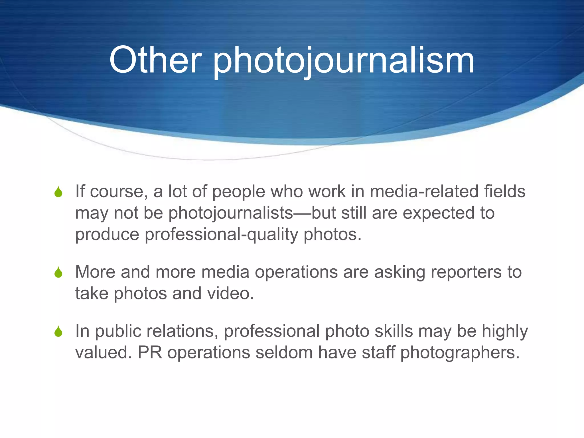 Other photojournalism 
S If course, a lot of people who work in media-related fields 
may not be photojournalists—but still are expected to 
produce professional-quality photos. 
S More and more media operations are asking reporters to 
take photos and video. 
S In public relations, professional photo skills may be highly 
valued. PR operations seldom have staff photographers. 
 