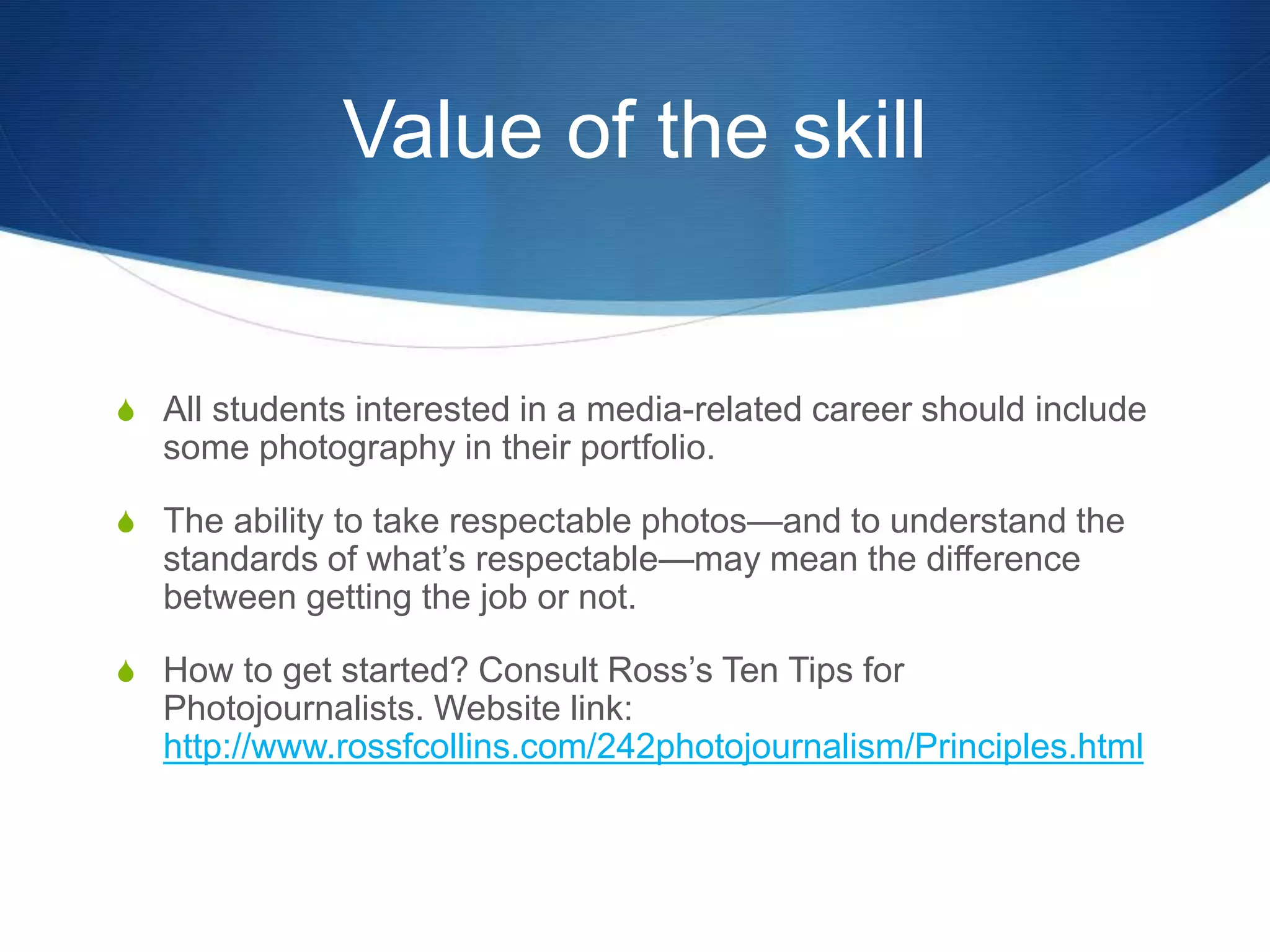 Value of the skill 
S All students interested in a media-related career should include 
some photography in their portfolio. 
S The ability to take respectable photos—and to understand the 
standards of what’s respectable—may mean the difference 
between getting the job or not. 
S How to get started? Consult Ross’s Ten Tips for 
Photojournalists. Website link: 
http://www.rossfcollins.com/242photojournalism/Principles.html 

