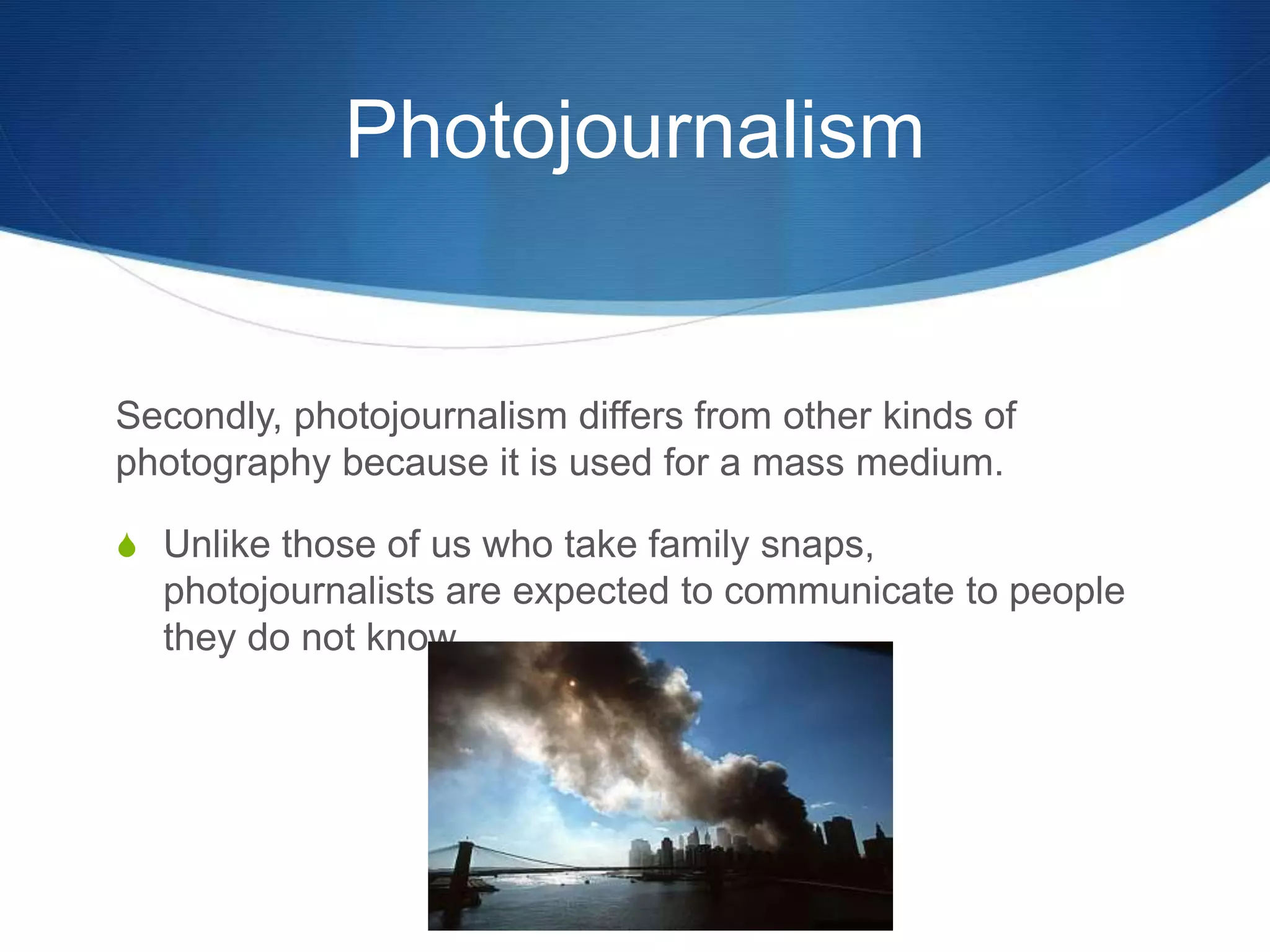 Photojournalism 
Secondly, photojournalism differs from other kinds of 
photography because it is used for a mass medium. 
S Unlike those of us who take family snaps, 
photojournalists are expected to communicate to people 
they do not know. 
 