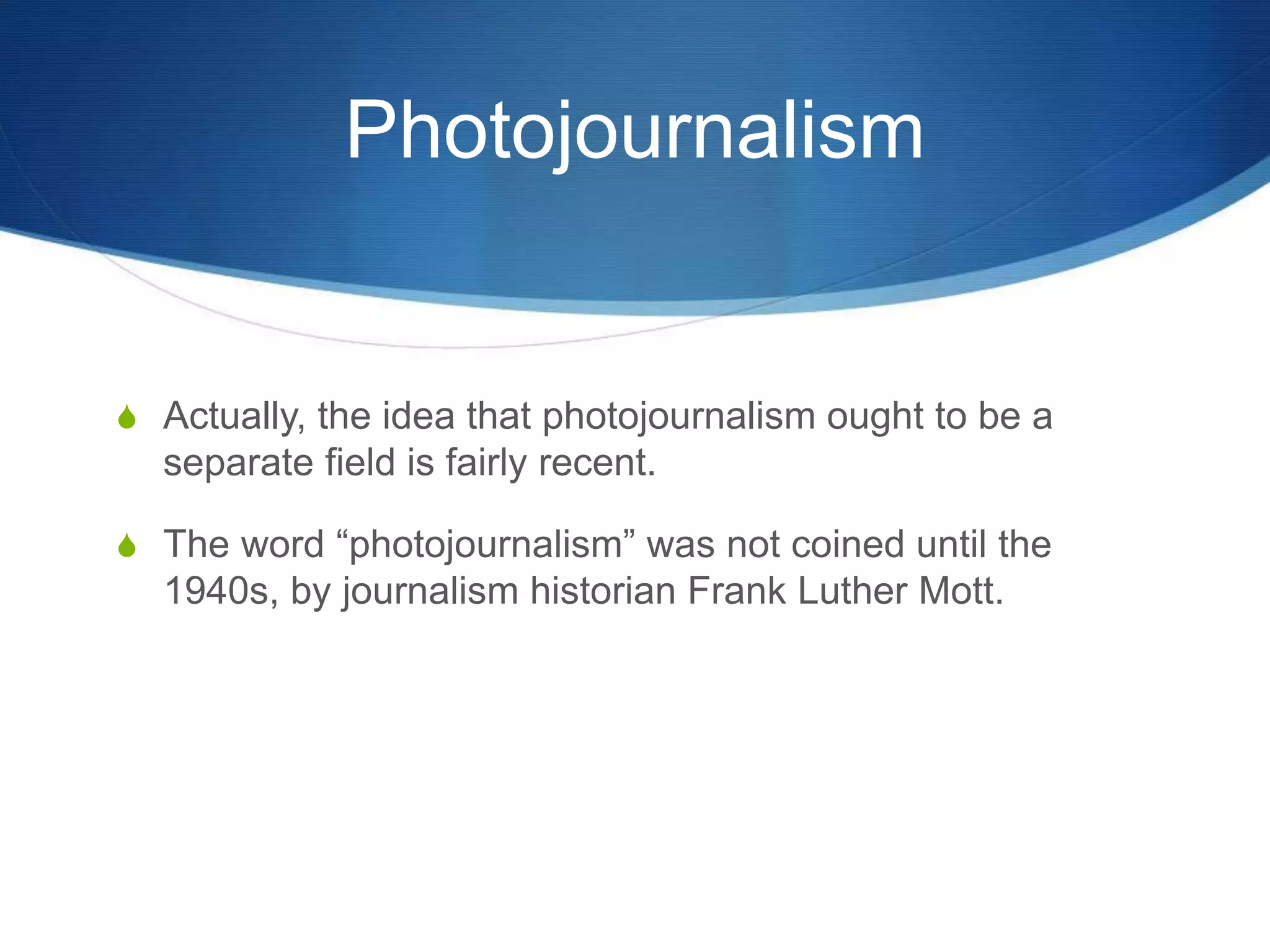 Photojournalism 
S Actually, the idea that photojournalism ought to be a 
separate field is fairly recent. 
S The word “photojournalism” was not coined until the 
1940s, by journalism historian Frank Luther Mott. 
 