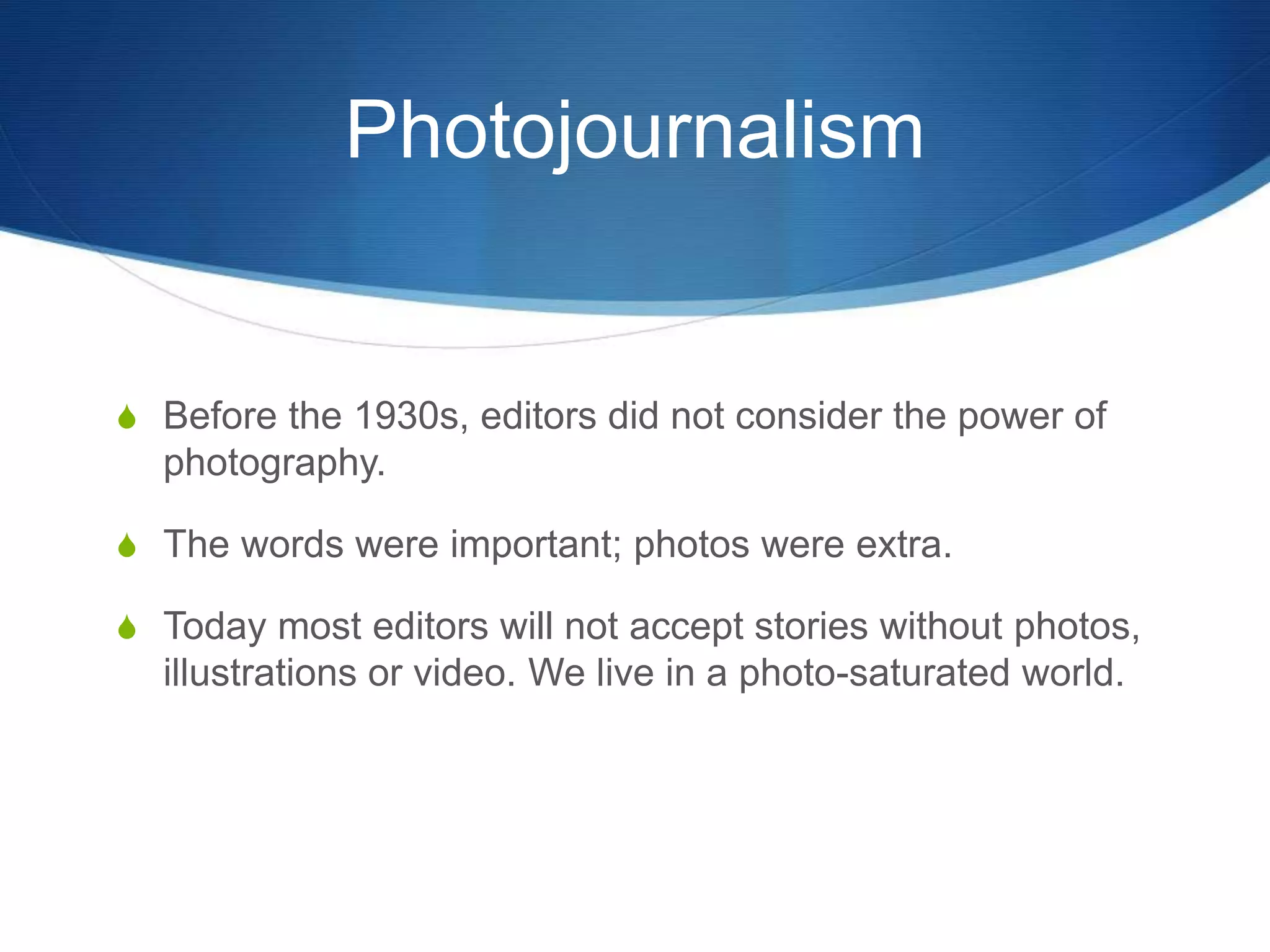 Photojournalism 
S Before the 1930s, editors did not consider the power of 
photography. 
S The words were important; photos were extra. 
S Today most editors will not accept stories without photos, 
illustrations or video. We live in a photo-saturated world. 
 