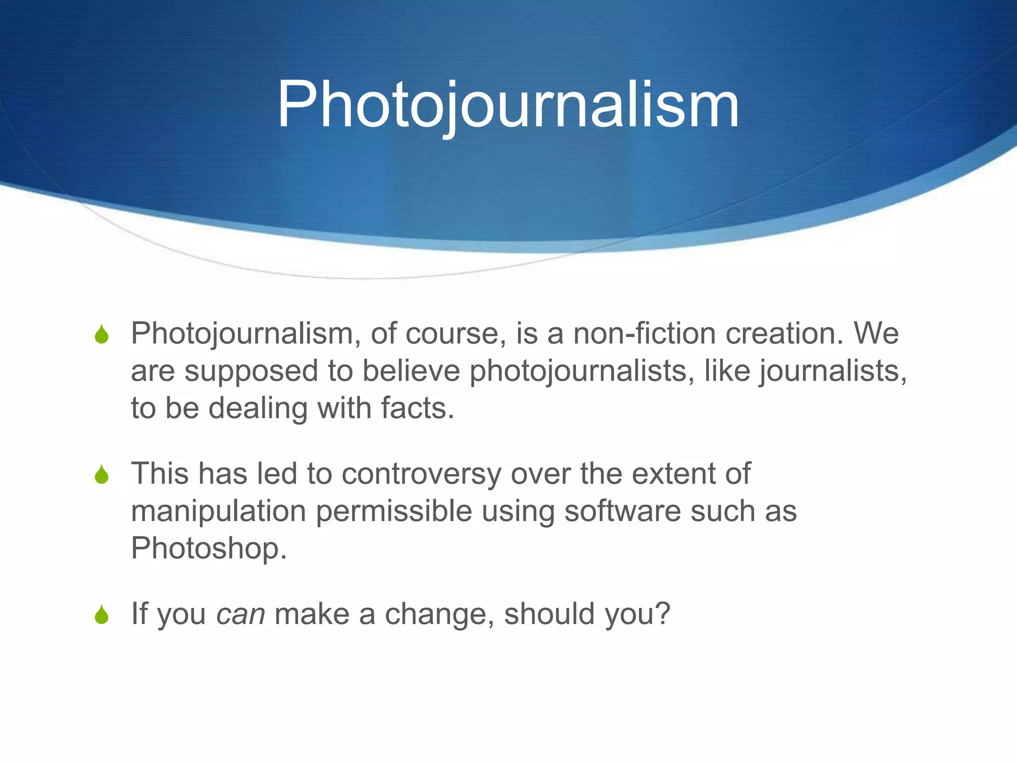 Photojournalism 
S Photojournalism, of course, is a non-fiction creation. We 
are supposed to believe photojournalists, like journalists, 
to be dealing with facts. 
S This has led to controversy over the extent of 
manipulation permissible using software such as 
Photoshop. 
S If you can make a change, should you? 
 