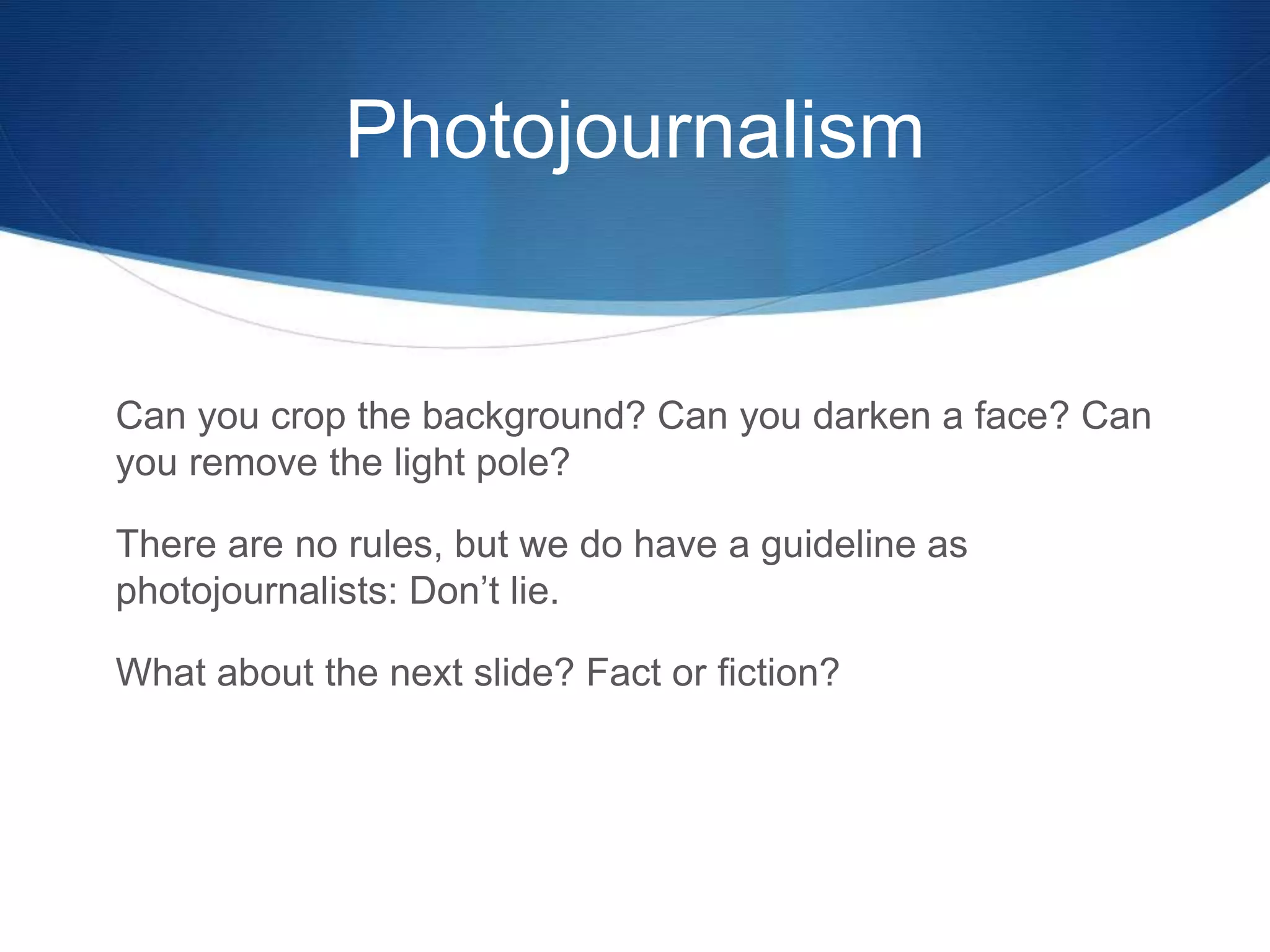 Photojournalism 
Can you crop the background? Can you darken a face? Can 
you remove the light pole? 
There are no rules, but we do have a guideline as 
photojournalists: Don’t lie. 
What about the next slide? Fact or fiction? 
 