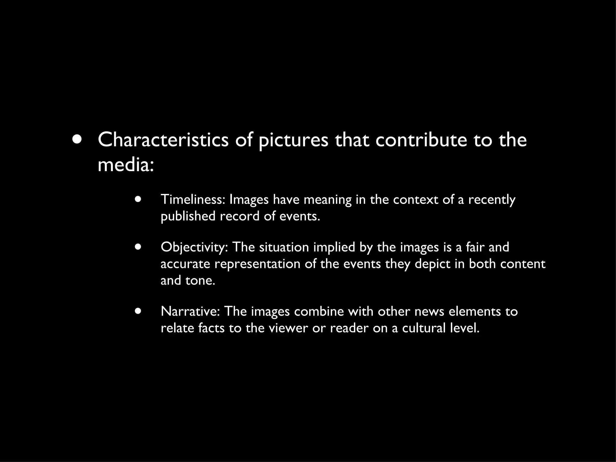 Characteristics of pictures that contribute to the media: Timeliness: Images have meaning in the context of a recently published record of events.  Objectivity: The situation implied by the images is a fair and accurate representation of the events they depict in both content and tone.  Narrative: The images combine with other news elements to relate facts to the viewer or reader on a cultural level.  