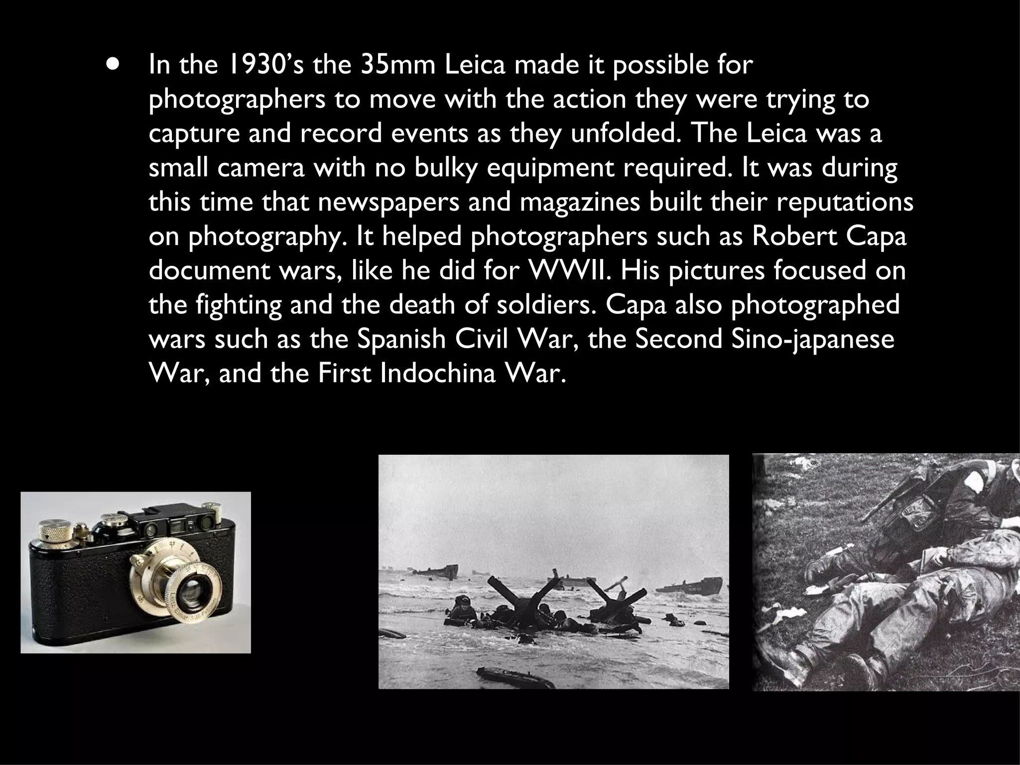 In the 1930’s the 35mm Leica made it possible for photographers to move with the action they were trying to capture and record events as they unfolded. The Leica was a small camera with no bulky equipment required. It was during this time that newspapers and magazines built their reputations on photography. It helped photographers such as Robert Capa document wars, like he did for WWII. His pictures focused on the fighting and the death of soldiers. Capa also photographed wars such as the Spanish Civil War, the Second Sino-japanese War, and the First Indochina War.  