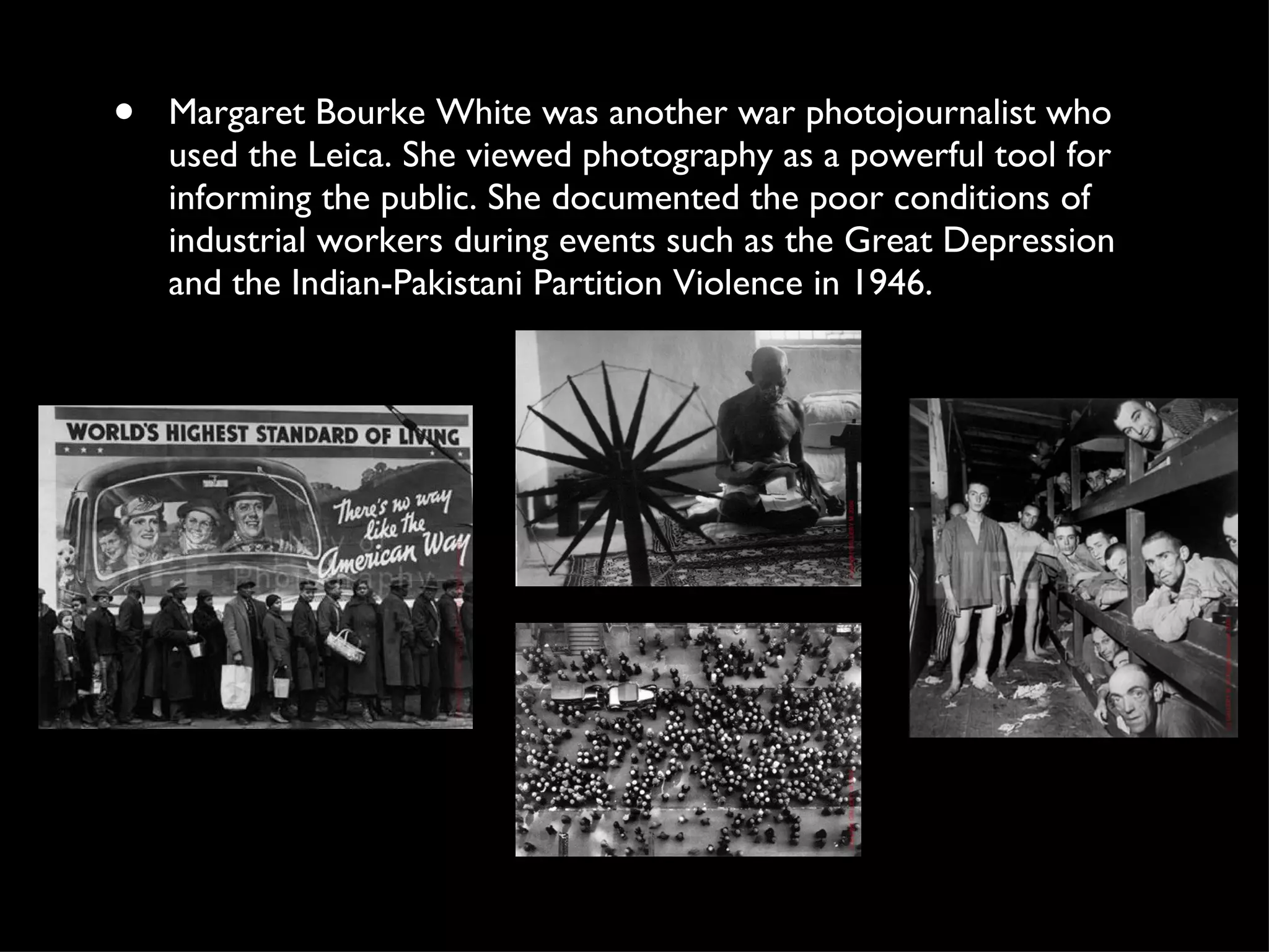 Margaret Bourke White was another war photojournalist who used the Leica. She viewed photography as a powerful tool for informing the public. She documented the poor conditions of industrial workers during events such as the Great Depression and the Indian-Pakistani Partition Violence in 1946.  