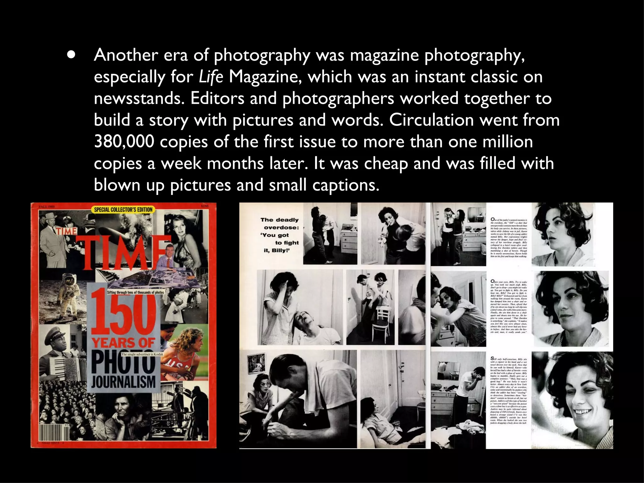 Another era of photography was magazine photography, especially for  Life  Magazine, which was an instant classic on newsstands. Editors and photographers worked together to build a story with pictures and words. Circulation went from 380,000 copies of the first issue to more than one million copies a week months later. It was cheap and was filled with blown up pictures and small captions.  