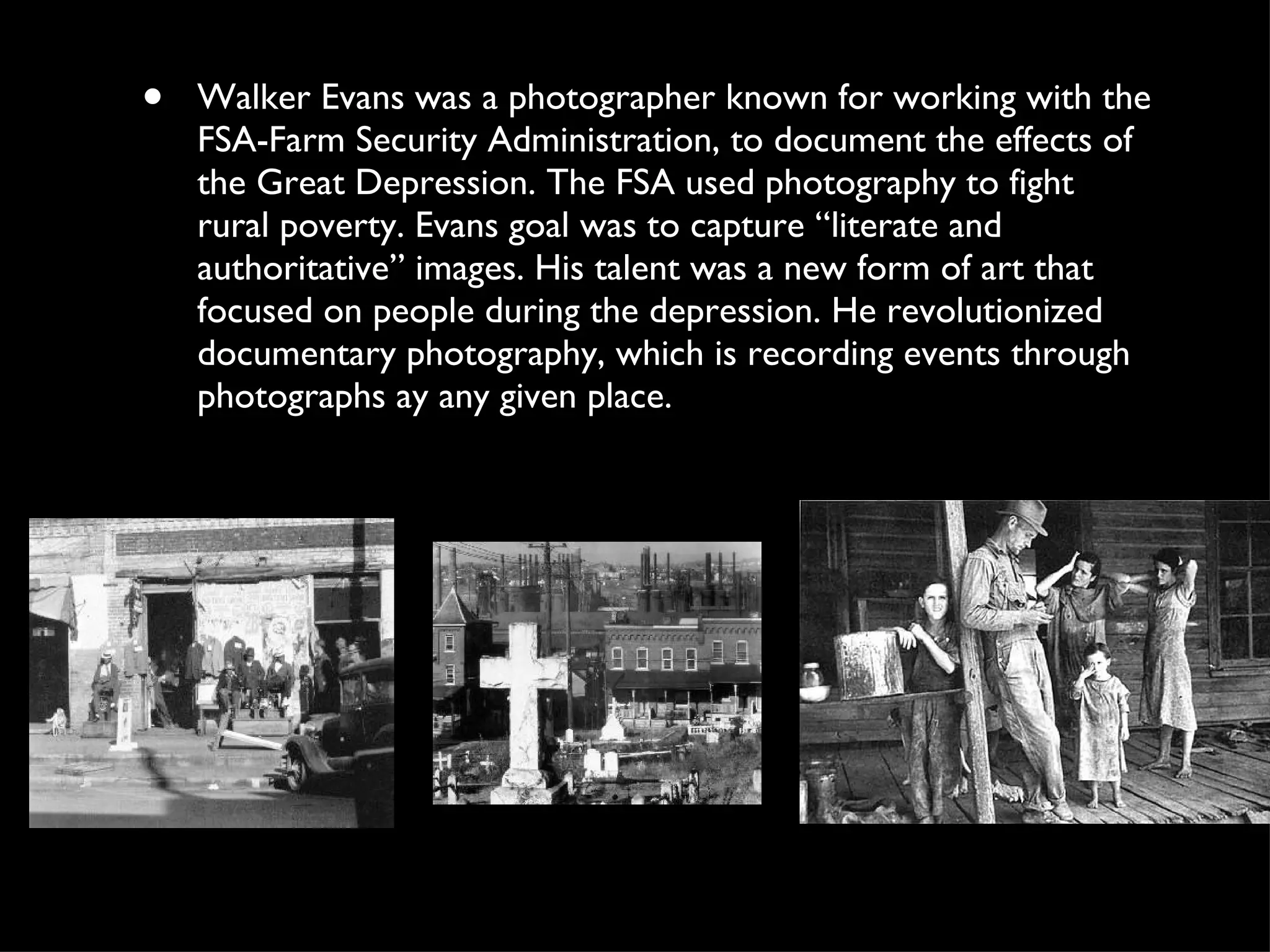 Walker Evans was a photographer known for working with the FSA-Farm Security Administration, to document the effects of the Great Depression. The FSA used photography to fight rural poverty. Evans goal was to capture “literate and authoritative” images. His talent was a new form of art that focused on people during the depression. He revolutionized documentary photography, which is recording events through photographs ay any given place.  