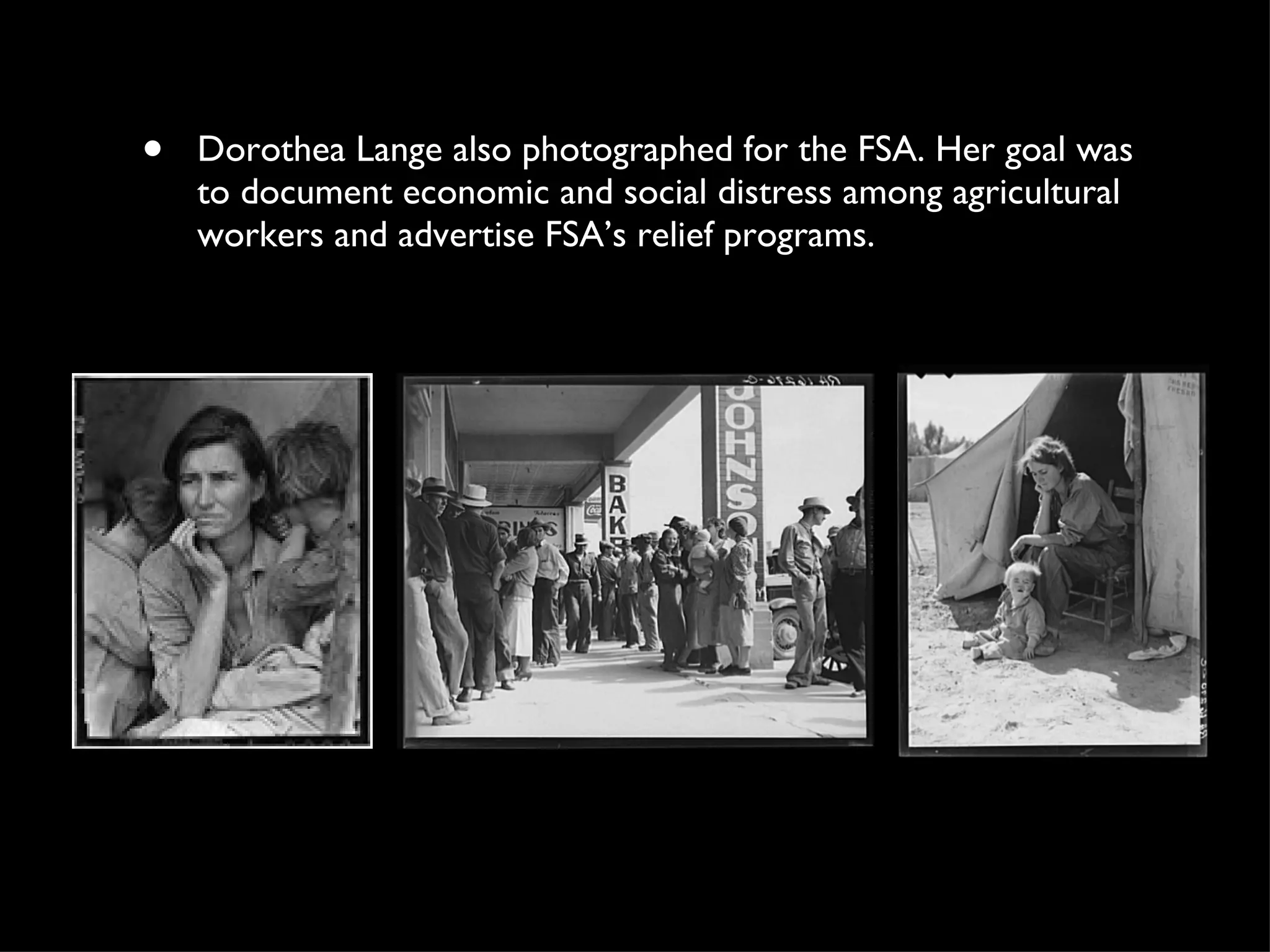 Dorothea Lange also photographed for the FSA. Her goal was to document economic and social distress among agricultural workers and advertise FSA’s relief programs. 