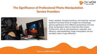 The Significance of Professional Photo Manipulation
Service Providers
Sharp, detailed, thought-provoking, and inspiring—we just
explored how these kinds of images are increasingly
gaining significance from different perspectives and how
photo manipulation helps to maximize their impact.
Furthermore, with its vast experience, expertise, and
efficiency, well-established image manipulation service
providers make a huge difference.
 